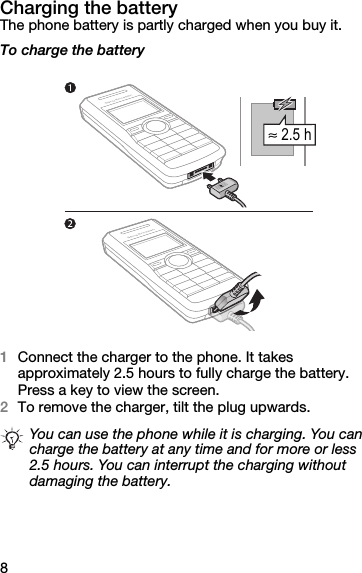 8Charging the batteryThe phone battery is partly charged when you buy it.To charge the battery1Connect the charger to the phone. It takes approximately 2.5 hours to fully charge the battery. Press a key to view the screen.2To remove the charger, tilt the plug upwards.You can use the phone while it is charging. You can charge the battery at any time and for more or less 2.5 hours. You can interrupt the charging without damaging the battery. ≈ 2.5 h