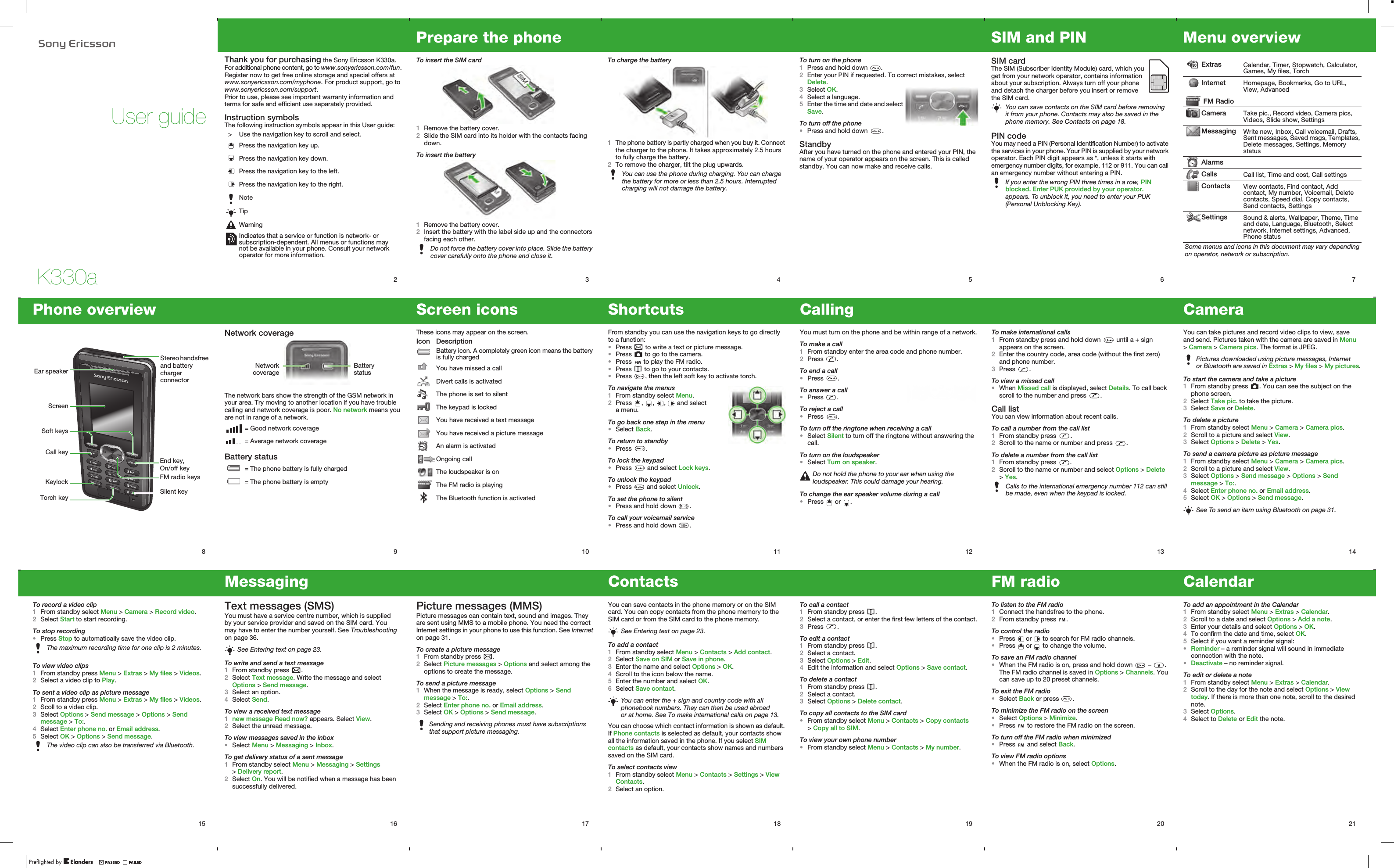 K330aUser guide2Thank you for purchasing the Sony Ericsson K330a. For additional phone content, go to www.sonyericsson.com/fun. Register now to get free online storage and special offers at www.sonyericsson.com/myphone. For product support, go to www.sonyericsson.com/support.Prior to use, please see important warranty information and terms for safe and efficient use separately provided.Instruction symbolsThe following instruction symbols appear in this User guide:  &gt; Use the navigation key to scroll and select.Press the navigation key up.Press the navigation key down.Press the navigation key to the left.Press the navigation key to the right.NoteTipWarningIndicates that a service or function is network- or subscription-dependent. All menus or functions may not be available in your phone. Consult your network operator for more information.3Prepare the phoneTo insert the SIM card 1Remove the battery cover.2Slide the SIM card into its holder with the contacts facing down.To insert the battery1Remove the battery cover.2Insert the battery with the label side up and the connectors facing each other.Do not force the battery cover into place. Slide the battery cover carefully onto the phone and close it.4To charge the battery1The phone battery is partly charged when you buy it. Connect the charger to the phone. It takes approximately 2.5 hours to fully charge the battery.2To remove the charger, tilt the plug upwards.You can use the phone during charging. You can charge the battery for more or less than 2.5 hours. Interrupted charging will not damage the battery.5To turn on the phone1Press and hold down  .2Enter your PIN if requested. To correct mistakes, select Delete.3Select OK.4Select a language.5Enter the time and date and select Save.To turn off the phone•Press and hold down  .StandbyAfter you have turned on the phone and entered your PIN, the name of your operator appears on the screen. This is called standby. You can now make and receive calls.6SIM and PINSIM card The SIM (Subscriber Identity Module) card, which you get from your network operator, contains information about your subscription. Always turn off your phone and detach the charger before you insert or remove the SIM card.PIN codeYou may need a PIN (Personal Identification Number) to activate the services in your phone. Your PIN is supplied by your network operator. Each PIN digit appears as *, unless it starts with emergency number digits, for example, 112 or 911. You can call an emergency number without entering a PIN.You can save contacts on the SIM card before removing it from your phone. Contacts may also be saved in the phone memory. See Contacts on page 18.If you enter the wrong PIN three times in a row, PIN blocked. Enter PUK provided by your operator. appears. To unblock it, you need to enter your PUK (Personal Unblocking Key).7Menu overview Extras Calendar, Timer, Stopwatch, Calculator, Games, My files, TorchInternet Homepage, Bookmarks, Go to URL, View, Advanced  FM RadioCamera Take pic., Record video, Camera pics, Videos, Slide show, SettingsMessaging Write new, Inbox, Call voicemail, Drafts, Sent messages, Saved msgs, Templates, Delete messages, Settings, Memory statusAlarmsCalls Call list, Time and cost, Call settingsContacts View contacts, Find contact, Add contact, My number, Voicemail, Delete contacts, Speed dial, Copy contacts, Send contacts, SettingsSettings Sound &amp; alerts, Wallpaper, Theme, Time and date, Language, Bluetooth, Select network, Internet settings, Advanced, Phone statusSome menus and icons in this document may vary depending on operator, network or subscription.14CameraYou can take pictures and record video clips to view, save and send. Pictures taken with the camera are saved in Menu &gt; Camera &gt; Camera pics. The format is JPEG.To start the camera and take a picture1From standby press  . You can see the subject on the phone screen.2Select Take pic. to take the picture.3Select Save or Delete.To delete a picture1From standby select Menu &gt; Camera &gt; Camera pics.2Scroll to a picture and select View.3Select Options &gt; Delete &gt; Yes.To send a camera picture as picture message1From standby select Menu &gt; Camera &gt; Camera pics.2Scroll to a picture and select View.3Select Options &gt; Send message &gt; Options &gt; Send message &gt; To:.4Select Enter phone no. or Email address.5Select OK &gt; Options &gt; Send message.Pictures downloaded using picture messages, Internet or Bluetooth are saved in Extras &gt; My files &gt; My pictures.See To send an item using Bluetooth on page 31.13To make international calls1From standby press and hold down   until a + sign appears on the screen.2Enter the country code, area code (without the first zero) and phone number.3Press  .To view a missed call•When Missed call is displayed, select Details. To call back scroll to the number and press  .Call listYou can view information about recent calls.To call a number from the call list1From standby press  .2Scroll to the name or number and press  .To delete a number from the call list1From standby press  .2Scroll to the name or number and select Options &gt; Delete &gt; Yes.Calls to the international emergency number 112 can still be made, even when the keypad is locked.12CallingYou must turn on the phone and be within range of a network.To make a call1From standby enter the area code and phone number.2Press  .To end a call•Press  .To answer a call•Press  .To reject a call•Press  .To turn off the ringtone when receiving a call•Select Silent to turn off the ringtone without answering the call.To turn on the loudspeaker•Select Turn on speaker.To change the ear speaker volume during a call•Press   or  .Do not hold the phone to your ear when using the loudspeaker. This could damage your hearing.11ShortcutsFrom standby you can use the navigation keys to go directly to a function:•Press   to write a text or picture message.•Press   to go to the camera.•Press   to play the FM radio.•Press   to go to your contacts.•Press  , then the left soft key to activate torch.To navigate the menus1From standby select Menu.2Press  ,  ,  ,   and select a menu.To go back one step in the menu•Select Back.To return to standby•Press  .To lock the keypad•Press   and select Lock keys.To unlock the keypad•Press   and select Unlock.To set the phone to silent•Press and hold down  .To call your voicemail service•Press and hold down  .9Network coverageThe network bars show the strength of the GSM network in your area. Try moving to another location if you have trouble calling and network coverage is poor. No network means you are not in range of a network.Battery status = Good network coverage = Average network coverage = The phone battery is fully charged = The phone battery is emptyBattery statusNetworkcoverage8Phone overviewStereo handsfree and battery charger connectorFM radio keysEar speakerCall keyKeylockEnd key, On/off keyScreenSilent keySoft keysTorch key10Screen iconsThese icons may appear on the screen.Icon DescriptionBattery icon. A completely green icon means the battery is fully chargedYou have missed a callDivert calls is activatedThe phone is set to silentThe keypad is lockedYou have received a text messageYou have received a picture messageAn alarm is activatedOngoing callThe loudspeaker is onThe FM radio is playingThe Bluetooth function is activated15To record a video clip1From standby select Menu &gt; Camera &gt; Record video.2Select Start to start recording.To stop recording•Press Stop to automatically save the video clip.To view video clips1From standby press Menu &gt; Extras &gt; My files &gt; Videos.2Select a video clip to Play.To sent a video clip as picture message1From standby press Menu &gt; Extras &gt; My files &gt; Videos.2Scoll to a video clip.3Select Options &gt; Send message &gt; Options &gt; Send message &gt; To:.4Select Enter phone no. or Email address.5Select OK &gt; Options &gt; Send message.The maximum recording time for one clip is 2 minutes.The video clip can also be transferred via Bluetooth.16MessagingText messages (SMS)You must have a service centre number, which is supplied by your service provider and saved on the SIM card. You may have to enter the number yourself. See Troubleshooting on page 36.To write and send a text message1From standby press  .2Select Text message. Write the message and select Options &gt; Send message.3Select an option.4Select Send.To view a received text message1new message Read now? appears. Select View.2Select the unread message.To view messages saved in the inbox•Select Menu &gt; Messaging &gt; Inbox.To get delivery status of a sent message1From standby select Menu &gt; Messaging &gt; Settings &gt; Delivery report.2Select On. You will be notified when a message has been successfully delivered.See Entering text on page 23.17Picture messages (MMS)Picture messages can contain text, sound and images. They are sent using MMS to a mobile phone. You need the correct Internet settings in your phone to use this function. See Internet on page 31.To create a picture message1From standby press  .2Select Picture messages &gt; Options and select among the options to create the message.To send a picture message1When the message is ready, select Options &gt; Send message &gt; To:.2Select Enter phone no. or Email address.3Select OK &gt; Options &gt; Send message.Sending and receiving phones must have subscriptions that support picture messaging.18ContactsYou can save contacts in the phone memory or on the SIM card. You can copy contacts from the phone memory to the SIM card or from the SIM card to the phone memory. To add a contact1From standby select Menu &gt; Contacts &gt; Add contact.2Select Save on SIM or Save in phone.3Enter the name and select Options &gt; OK.4Scroll to the icon below the name.5Enter the number and select OK.6Select Save contact.You can choose which contact information is shown as default. If Phone contacts is selected as default, your contacts show all the information saved in the phone. If you select SIM contacts as default, your contacts show names and numbers saved on the SIM card.To select contacts view1From standby select Menu &gt; Contacts &gt; Settings &gt; View Contacts.2Select an option.See Entering text on page 23.You can enter the + sign and country code with all phonebook numbers. They can then be used abroad or at home. See To make international calls on page 13.19To call a contact1From standby press  .2Select a contact, or enter the first few letters of the contact.3Press  .To edit a contact1From standby press  .2Select a contact.3Select Options &gt; Edit.4Edit the information and select Options &gt; Save contact.To delete a contact1From standby press  . 2Select a contact.3Select Options &gt; Delete contact.To copy all contacts to the SIM card•From standby select Menu &gt; Contacts &gt; Copy contacts &gt; Copy all to SIM.To view your own phone number•From standby select Menu &gt; Contacts &gt; My number.20FM radioTo listen to the FM radio1Connect the handsfree to the phone.2From standby press  .To control the radio•Press   or   to search for FM radio channels.•Press   or   to change the volume.To save an FM radio channel•When the FM radio is on, press and hold down   –  . The FM radio channel is saved in Options &gt; Channels. You can save up to 20 preset channels.To exit the FM radio•Select Back or press  .To minimize the FM radio on the screen•Select Options &gt; Minimize.•Press   to restore the FM radio on the screen.To turn off the FM radio when minimized•Press   and select Back.To view FM radio options•When the FM radio is on, select Options.21CalendarTo add an appointment in the Calendar1From standby select Menu &gt; Extras &gt; Calendar.2Scroll to a date and select Options &gt; Add a note.3Enter your details and select Options &gt; OK.4To confirm the date and time, select OK.5Select if you want a reminder signal:•Reminder – a reminder signal will sound in immediate connection with the note.•Deactivate – no reminder signal.To edit or delete a note1From standby select Menu &gt; Extras &gt; Calendar.2Scroll to the day for the note and select Options &gt; View today. If there is more than one note, scroll to the desired note.3Select Options.4Select to Delete or Edit the note.