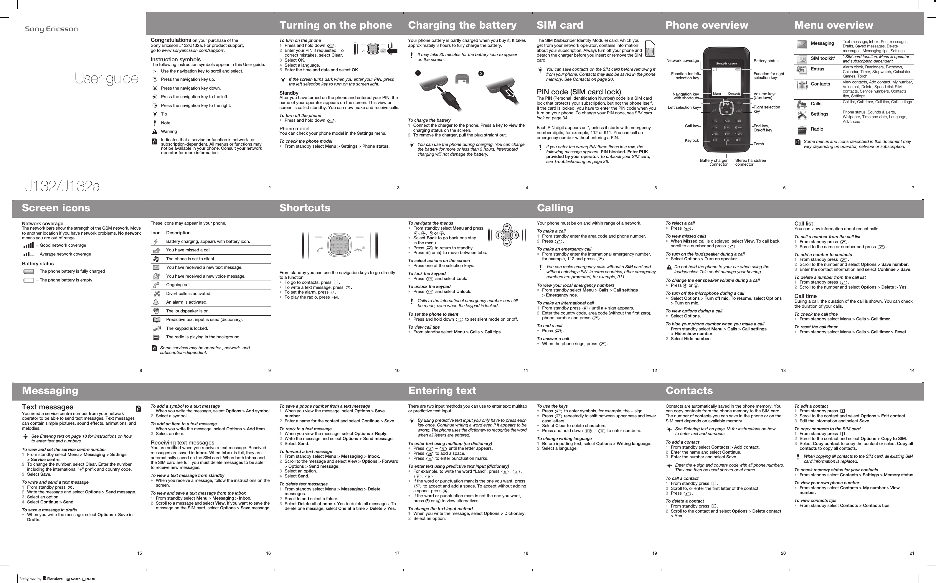 J132/J132aUser guide2Congratulations on your purchase of the Sony Ericsson J132/J132a. For product support, go to www.sonyericsson.com/support.Instruction symbolsThe following instruction symbols appear in this User guide:&gt; Use the navigation key to scroll and select. Press the navigation key up.Press the navigation key down.Press the navigation key to the left.Press the navigation key to the right.TipNoteWarningIndicates that a service or function is network- or subscription-dependent. All menus or functions may not be available in your phone. Consult your network operator for more information.3Turning on the phoneTo turn on the phone1Press and hold down  .2Enter your PIN if requested. To correct mistakes, select Clear.3Select OK.4Select a language.5Enter the time and date and select OK.StandbyAfter you have turned on the phone and entered your PIN, the name of your operator appears on the screen. This view or screen is called standby. You can now make and receive calls.To turn off the phone•Press and hold down  .Phone modelYou can check your phone model in the Settings menu.To check the phone model•From standby select Menu &gt; Settings &gt; Phone status.If the screen turns dark when you enter your PIN, press the left selection key to turn on the screen light.4Charging the batteryYour phone battery is partly charged when you buy it. It takes approximately 3 hours to fully charge the battery.To charge the battery1Connect the charger to the phone. Press a key to view the charging status on the screen.2To remove the charger, pull the plug straight out.It may take 30 minutes for the battery icon to appear on the screen.You can use the phone during charging. You can charge the battery for more or less than 3 hours. Interrupted charging will not damage the battery.5SIM cardThe SIM (Subscriber Identity Module) card, which you get from your network operator, contains information about your subscription. Always turn off your phone and detach the charger before you insert or remove the SIM card.PIN code (SIM card lock)The PIN (Personal Identification Number) code is a SIM card lock that protects your subscription, but not the phone itself. If the card is locked, you have to enter the PIN code when you turn on your phone. To change your PIN code, see SIM card lock on page 34.Each PIN digit appears as *, unless it starts with emergency number digits, for example, 112 or 911. You can call an emergency number without entering a PIN.You can save contacts on the SIM card before removing it from your phone. Contacts may also be saved in the phone memory. See Contacts on page 20.If you enter the wrong PIN three times in a row, the following message appears: PIN blocked. Enter PUK provided by your operator. To unblock your SIM card, see Troubleshooting on page 36.6Phone overviewCall keyNavigation keywith shortcutsStereo handsfree connectorLeft selection keyBattery chargerconnectorNetwork coverageFunction for leftselection keyMenu ContactsKeylockEnd key, On/off keyVolume keys (Up/down)Right selection keyBattery statusFunction for right selection keyTorch7Menu overview Messaging Text message, Inbox, Sent messages, Drafts, Saved messages, Delete messages, Messaging tips, Settings SIM toolkit* * SIM card function. Menu is operator and subscription dependent. Extras Alarm clock, Reminders, Birthdays, Calendar, Timer, Stopwatch, Calculator, Games, Torch Contacts View contacts, Add contact, My number, Voicemail, Delete, Speed dial, SIM contacts, Service numbers, Contacts tips, Settings Calls Call list, Call timer, Call tips, Call settings Settings Phone status, Sounds &amp; alerts, Wallpaper, Time and date, Language, Advanced RadioSome menus and icons described in this document may vary depending on operator, network or subscription.14Call listYou can view information about recent calls.To call a number from the call list1From standby press  .2Scroll to the name or number and press  .To add a number to contacts1From standby press  .2Scroll to the number and select Options &gt; Save number.3Enter the contact information and select Continue &gt; Save.To delete a number from the call list1From standby press  .2Scroll to the number and select Options &gt; Delete &gt; Yes.Call timeDuring a call, the duration of the call is shown. You can check the duration of your calls.To check the call time•From standby select Menu &gt; Calls &gt; Call timer.To reset the call timer•From standby select Menu &gt; Calls &gt; Call timer &gt; Reset.13To reject a call•Press  .To view missed calls•When Missed call is displayed, select View. To call back, scroll to a number and press  .To turn on the loudspeaker during a call•Select Options &gt; Turn on speaker.To change the ear speaker volume during a call•Press   or  .To turn off the microphone during a call•Select Options &gt; Turn off mic. To resume, select Options &gt; Turn on mic.To view options during a call•Select Options.To hide your phone number when you make a call1From standby select Menu &gt; Calls &gt; Call settings &gt; Hide/show number.2Select Hide number.Do not hold the phone to your ear when using the loudspeaker. This could damage your hearing.12CallingYour phone must be on and within range of a network.To make a call1From standby enter the area code and phone number.2Press  .To make an emergency call•From standby enter the international emergency number, for example, 112 and press  .To view your local emergency numbers•From standby select Menu &gt; Calls &gt; Call settings &gt; Emergency nos.To make an international call1From standby press   until a + sign appears.2Enter the country code, area code (without the first zero), phone number and press  .To end a call•Press  .To answer a call•When the phone rings, press  .You can make emergency calls without a SIM card and without entering a PIN. In some countries, other emergency numbers are promoted, for example, 911.11To navigate the menus•From standby select Menu and press ,  ,   or  .•Select Back to go back one step in the menu.•Press   to return to standby.•Press   or   to move between tabs.To select actions on the screen•Press one of the selection keys.To lock the keypad•Press   and select Lock.To unlock the keypad•Press   and select Unlock.To set the phone to silent•Press and hold down   to set silent mode on or off.To view call tips•From standby select Menu &gt; Calls &gt; Call tips.Calls to the international emergency number can still be made, even when the keypad is locked.9These icons may appear in your phone.Icon DescriptionBattery charging, appears with battery icon.You have missed a call.The phone is set to silent.You have received a new text message.You have received a new voice message.Ongoing call.Divert calls is activated.An alarm is activated.The loudspeaker is on.Predictive text input is used (dictionary).The keypad is locked.The radio is playing in the background.Some services may be operator-, network- and subscription-dependent.8Screen iconsNetwork coverageThe network bars show the strength of the GSM network. Move to another location if you have network problems. No network means you are out of range.Battery status = Good network coverage = Average network coverage = The phone battery is fully charged = The phone battery is empty10ShortcutsFrom standby you can use the navigation keys to go directly to a function:•To go to contacts, press  .•To write a text message, press  .•To set the alarm, press  .•To play the radio, press  .15MessagingText messagesYou need a service centre number from your network operator to be able to send text messages. Text messages can contain simple pictures, sound effects, animations, and melodies.To view and set the service centre number1From standby select Menu &gt; Messaging &gt; Settings &gt; Service centre.2To change the number, select Clear. Enter the number including the international “+” prefix and country code. 3Select Save.To write and send a text message1From standby press  .2Write the message and select Options &gt; Send message.3Select an option.4Select Continue &gt; Send.To save a message in drafts•When you write the message, select Options &gt; Save in Drafts.See Entering text on page 18 for instructions on how to enter text and numbers.16To add a symbol to a text message1When you write the message, select Options &gt; Add symbol.2Select a symbol.To add an item to a text message1When you write the message, select Options &gt; Add item.2Select an item.Receiving text messagesYou are notified when you receive a text message. Received messages are saved in Inbox. When Inbox is full, they are automatically saved on the SIM card. When both Inbox and the SIM card are full, you must delete messages to be able to receive new messages.To view a text message from standby•When you receive a message, follow the instructions on the screen.To view and save a text message from the inbox1From standby select Menu &gt; Messaging &gt; Inbox.2Scroll to a message and select View. If you want to save the message on the SIM card, select Options &gt; Save message.17To save a phone number from a text message1When you view the message, select Options &gt; Save number.2Enter a name for the contact and select Continue &gt; Save.To reply to a text message1When you view the message, select Options &gt; Reply.2Write the message and select Options &gt; Send message.3Select Send.To forward a text message1From standby select Menu &gt; Messaging &gt; Inbox.2Scroll to the message and select View &gt; Options &gt; Forward &gt; Options &gt; Send message.3Select an option.4Select Send.To delete text messages1From standby select Menu &gt; Messaging &gt; Delete messages.2Scroll to and select a folder.3Select Delete all at once &gt; Yes to delete all messages. To delete one message, select One at a time &gt; Delete &gt; Yes.18Entering textThere are two input methods you can use to enter text; multitap or predictive text input.To enter text using multitap (no dictionary)•Press   –   until the letter appears.•Press   to add a space.•Press   to enter punctuation marks.To enter text using predictive text input (dictionary)•For example, to write the word “Land”, press  ,  , ,  .•If the word or punctuation mark is the one you want, press  to accept and add a space. To accept without adding a space, press  . •If the word or punctuation mark is not the one you want, press   or   to view alternatives.To change the text input method1When you write the message, select Options &gt; Dictionary.2Select an option.By using predictive text input you only have to press each key once. Continue writing a word even if it appears to be wrong. The phone uses the dictionary to recognize the word when all letters are entered.19To use the keys•Press   to enter symbols, for example, the + sign.•Press   repeatedly to shift between upper case and lower case letters.•Select Clear to delete characters.•Press and hold down   –   to enter numbers.To change writing language1Before inputting text, select Options &gt; Writing language.2Select a language.20ContactsContacts are automatically saved in the phone memory. You can copy contacts from the phone memory to the SIM card. The number of contacts you can save in the phone or on the SIM card depends on available memory. To add a contact1From standby select Contacts &gt; Add contact.2Enter the name and select Continue.3Enter the number and select Save.To call a contact1From standby press  .2Scroll to, or enter the first letter of the contact.3Press  .To delete a contact1From standby press  .2Scroll to the contact and select Options &gt; Delete contact &gt; Yes.See Entering text on page 18 for instructions on how to enter text and numbers.Enter the + sign and country code with all phone numbers. They can then be used abroad or at home.21To edit a contact1From standby press  .2Scroll to the contact and select Options &gt; Edit contact.3Edit the information and select Save.To copy contacts to the SIM card1From standby press  .2Scroll to the contact and select Options &gt; Copy to SIM.3Select Copy contact to copy the contact or select Copy all contacts to copy all contacts.To check memory status for your contacts•From standby select Contacts &gt; Settings &gt; Memory status.To view your own phone number•From standby select Contacts &gt; My number &gt; View number.To view contacts tips•From standby select Contacts &gt; Contacts tips.When copying all contacts to the SIM card, all existing SIM card information is replaced.