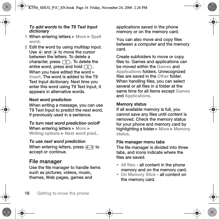 NS dÉííáåÖ=íç=âåçï=íÜÉ=éÜçåÉTo add words to the T9 Text Input dictionary1tÜÉå=ÉåíÉêáåÖ=äÉííÉêë=}=jçêÉ=}=péÉää=ïçêÇK2bÇáí=íÜÉ=ïçêÇ=Äó=ìëáåÖ=ãìäíáí~é=áåéìíK=rëÉ= =~åÇ= =íç=ãçîÉ=íÜÉ=Åìêëçê=ÄÉíïÉÉå=íÜÉ=äÉííÉêëK=qç=ÇÉäÉíÉ=~=ÅÜ~ê~ÅíÉêI=éêÉëë= K=qç=ÇÉäÉíÉ=íÜÉ=ÉåíáêÉ=ïçêÇI=éêÉëë=~åÇ=ÜçäÇ= .tÜÉå=óçì=Ü~îÉ=ÉÇáíÉÇ=íÜÉ=ïçêÇ=}=fåëÉêíK=qÜÉ=ïçêÇ=áë=~ÇÇÉÇ=íç=íÜÉ=qV=qÉñí=fåéìí=ÇáÅíáçå~êóK=kÉñí=íáãÉ=óçì=ÉåíÉê=íÜáë=ïçêÇ=ìëáåÖ=qV=qÉñí=fåéìíI=áí=~ééÉ~êë=áå=~äíÉêå~íáîÉ=ïçêÇëKkÉñí=ïçêÇ=éêÉÇáÅíáçåtÜÉå=ïêáíáåÖ=~=ãÉëë~ÖÉI=óçì=Å~å=ìëÉ=qV=qÉñí=fåéìí=íç=éêÉÇáÅí=íÜÉ=åÉñí=ïçêÇI=áÑ=éêÉîáçìëäó=ìëÉÇ=áå=~=ëÉåíÉåÅÉKTo turn next word prediction on/offtÜÉå=ÉåíÉêáåÖ=äÉííÉêë=}=jçêÉ=}=têáíáåÖ=çéíáçåë=}=kÉñí=ïçêÇ=éêÉÇKKTo use next word predictiontÜÉå=ÉåíÉêáåÖ=äÉííÉêëI=éêÉëë= =íç=~ÅÅÉéí=çê=ÅçåíáåìÉKcáäÉ=ã~å~ÖÉêrëÉ=íÜÉ=ÑáäÉ=ã~å~ÖÉê=íç=Ü~åÇäÉ=áíÉãë=ëìÅÜ=~ë=éáÅíìêÉëI=îáÇÉçëI=ãìëáÅI=íÜÉãÉëI=tÉÄ=é~ÖÉëI=Ö~ãÉë=~åÇ=~ééäáÅ~íáçåë=ë~îÉÇ=áå=íÜÉ=éÜçåÉ=ãÉãçêó=çê=çå=íÜÉ=ãÉãçêó=Å~êÇKvçì=Å~å=~äëç=ãçîÉ=~åÇ=Åçéó=ÑáäÉë=ÄÉíïÉÉå=~=ÅçãéìíÉê=~åÇ=íÜÉ=ãÉãçêó=Å~êÇK`êÉ~íÉ=ëìÄÑçäÇÉêë=íç=ãçîÉ=çê=Åçéó=ÑáäÉë=íçK=d~ãÉë=~åÇ=~ééäáÅ~íáçåë=Å~å=ÄÉ=ãçîÉÇ=ïáíÜáå=íÜÉ=d~ãÉë=~åÇ=^ééäáÅ~íáçåë=ÑçäÇÉêëK=råêÉÅçÖåáòÉÇ=ÑáäÉë=~êÉ=ë~îÉÇ=áå=íÜÉ=líÜÉê=ÑçäÇÉêK=tÜÉå=Ü~åÇäáåÖ=ÑáäÉëI=óçì=Å~å=ëÉäÉÅí=ëÉîÉê~ä=çê=~ää=ÑáäÉë=áå=~=ÑçäÇÉê=~í=íÜÉ=ë~ãÉ=íáãÉ=Ñçê=~ää=áíÉãë=ÉñÅÉéí=d~ãÉë=~åÇ=^ééäáÅ~íáçåëKjÉãçêó=ëí~íìëfÑ=~ää=~î~áä~ÄäÉ=ãÉãçêó=áë=ÑìääI=óçì=Å~ååçí=ë~îÉ=~åó=ÑáäÉë=ìåíáä=ÅçåíÉåí=áë=êÉãçîÉÇK=`ÜÉÅâ=íÜÉ=ãÉãçêó=ëí~íìë=Ñçê=óçìê=éÜçåÉ=~åÇ=ãÉãçêó=Å~êÇ=Äó=ÜáÖÜäáÖÜíáåÖ=~=ÑçäÇÉê=}=jçêÉ=}=jÉãçêó=ëí~íìëKcáäÉ=ã~å~ÖÉê=ãÉåì=í~Äë=qÜÉ=ÑáäÉ=ã~å~ÖÉê=áë=ÇáîáÇÉÇ=áåíç=íÜêÉÉ=í~ÄëI=~åÇ=áÅçåë=áåÇáÅ~íÉ=ïÜÉêÉ=íÜÉ=ÑáäÉë=~êÉ=ë~îÉÇK•^ää=ÑáäÉë=J=~ää=ÅçåíÉåí=áå=íÜÉ=éÜçåÉ=ãÉãçêó=~åÇ=çå=íÜÉ=ãÉãçêó=Å~êÇK•lå=jÉãçêó=píáÅâ=J=~ää=ÅçåíÉåí=çå=íÜÉ=ãÉãçêó=Å~êÇKK550i_SHUG_P1C_EN.book  Page 16  Friday, November 24, 2006  2:26 PM