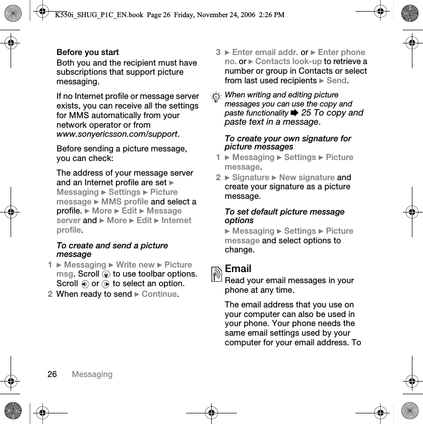 OS jÉëë~ÖáåÖ_ÉÑçêÉ=óçì=ëí~êí_çíÜ=óçì=~åÇ=íÜÉ=êÉÅáéáÉåí=ãìëí=Ü~îÉ=ëìÄëÅêáéíáçåë=íÜ~í=ëìééçêí=éáÅíìêÉ=ãÉëë~ÖáåÖKfÑ=åç=fåíÉêåÉí=éêçÑáäÉ=çê=ãÉëë~ÖÉ=ëÉêîÉê=ÉñáëíëI=óçì=Å~å=êÉÅÉáîÉ=~ää=íÜÉ=ëÉííáåÖë=Ñçê=jjp=~ìíçã~íáÅ~ääó=Ñêçã=óçìê=åÉíïçêâ=çéÉê~íçê çê=Ñêçã=www.sonyericsson.com/supportK_ÉÑçêÉ=ëÉåÇáåÖ=~=éáÅíìêÉ=ãÉëë~ÖÉI=óçì=Å~å=ÅÜÉÅâWqÜÉ=~ÇÇêÉëë=çÑ=óçìê=ãÉëë~ÖÉ=ëÉêîÉê=~åÇ=~å=fåíÉêåÉí=éêçÑáäÉ=~êÉ=ëÉí=}=jÉëë~ÖáåÖ=}=pÉííáåÖë=}=máÅíìêÉ=ãÉëë~ÖÉ=}=jjp=éêçÑáäÉ=~åÇ=ëÉäÉÅí=~=éêçÑáäÉK=}=jçêÉ=}=bÇáí=}=jÉëë~ÖÉ=ëÉêîÉê=~åÇ=}=jçêÉ=}=bÇáí=}=fåíÉêåÉí=éêçÑáäÉKTo create and send a picture message1}=jÉëë~ÖáåÖ=}=têáíÉ=åÉï=}=máÅíìêÉ=ãëÖK=pÅêçää= =íç=ìëÉ=íççäÄ~ê=çéíáçåëK=pÅêçää= =çê= =íç=ëÉäÉÅí=~å=çéíáçåK2tÜÉå=êÉ~Çó=íç=ëÉåÇ=}=`çåíáåìÉK3}=båíÉê=Éã~áä=~ÇÇêK=çê=}=båíÉê=éÜçåÉ=åçK=çê=}=`çåí~Åíë=äççâJìé=íç=êÉíêáÉîÉ=~=åìãÄÉê=çê=Öêçìé=áå=`çåí~Åíë=çê=ëÉäÉÅí=Ñêçã=ä~ëí=ìëÉÇ=êÉÅáéáÉåíë=}=pÉåÇKTo create your own signature for picture messages1}=jÉëë~ÖáåÖ=}=pÉííáåÖë=}=máÅíìêÉ=ãÉëë~ÖÉK2}=páÖå~íìêÉ=}=kÉï=ëáÖå~íìêÉ=~åÇ=ÅêÉ~íÉ=óçìê=ëáÖå~íìêÉ=~ë=~=éáÅíìêÉ=ãÉëë~ÖÉKTo set default picture message options}=jÉëë~ÖáåÖ=}=pÉííáåÖë=}=máÅíìêÉ=ãÉëë~ÖÉ=~åÇ=ëÉäÉÅí=çéíáçåë=íç=ÅÜ~åÖÉKbã~áäoÉ~Ç=óçìê=Éã~áä=ãÉëë~ÖÉë=áå=óçìê=éÜçåÉ=~í=~åó=íáãÉKqÜÉ=Éã~áä=~ÇÇêÉëë=íÜ~í=óçì=ìëÉ=çå=óçìê=ÅçãéìíÉê=Å~å=~äëç=ÄÉ=ìëÉÇ=áå=óçìê=éÜçåÉK=vçìê=éÜçåÉ=åÉÉÇë=íÜÉ=ë~ãÉ=Éã~áä=ëÉííáåÖë=ìëÉÇ=Äó=óçìê=ÅçãéìíÉê=Ñçê=óçìê=Éã~áä=~ÇÇêÉëëK=qç=When writing and editing picture messages you can use the copy and paste functionality %=25 To copy and paste text in a messageKK550i_SHUG_P1C_EN.book  Page 26  Friday, November 24, 2006  2:26 PM