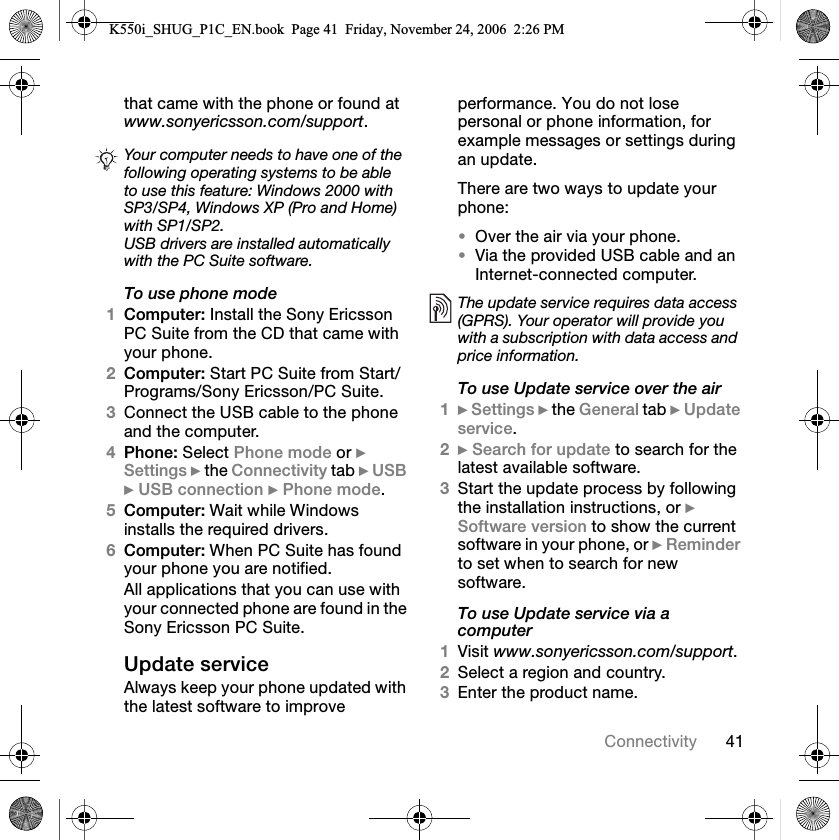 QN`çååÉÅíáîáíóíÜ~í=Å~ãÉ=ïáíÜ=íÜÉ=éÜçåÉ=çê=ÑçìåÇ=~í=www.sonyericsson.com/supportKTo use phone mode1`çãéìíÉêW=fåëí~ää=íÜÉ=pçåó=bêáÅëëçå=m`=pìáíÉ=Ñêçã=íÜÉ=`a=íÜ~í=Å~ãÉ=ïáíÜ=óçìê=éÜçåÉK2`çãéìíÉêW=pí~êí=m`=pìáíÉ=Ñêçã=pí~êíLmêçÖê~ãëLpçåó=bêáÅëëçåLm`=pìáíÉK3`çååÉÅí=íÜÉ=rp_=Å~ÄäÉ=íç=íÜÉ=éÜçåÉ=~åÇ=íÜÉ=ÅçãéìíÉêK4mÜçåÉW=pÉäÉÅí=mÜçåÉ=ãçÇÉ=çê=}=pÉííáåÖë=}=íÜÉ=`çååÉÅíáîáíó=í~Ä=}=rp_=}=rp_=ÅçååÉÅíáçå=}=mÜçåÉ=ãçÇÉK5`çãéìíÉêW=t~áí=ïÜáäÉ=táåÇçïë=áåëí~ääë=íÜÉ=êÉèìáêÉÇ=ÇêáîÉêëK6`çãéìíÉêW=tÜÉå=m`=pìáíÉ=Ü~ë=ÑçìåÇ=óçìê=éÜçåÉ=óçì=~êÉ=åçíáÑáÉÇK^ää=~ééäáÅ~íáçåë=íÜ~í=óçì=Å~å=ìëÉ=ïáíÜ=óçìê=ÅçååÉÅíÉÇ=éÜçåÉ=~êÉ=ÑçìåÇ=áå=íÜÉ=pçåó=bêáÅëëçå=m`=pìáíÉKréÇ~íÉ=ëÉêîáÅÉ^äï~óë=âÉÉé=óçìê=éÜçåÉ=ìéÇ~íÉÇ=ïáíÜ=íÜÉ=ä~íÉëí=ëçÑíï~êÉ=íç=áãéêçîÉ=éÉêÑçêã~åÅÉK=vçì=Çç=åçí=äçëÉ=éÉêëçå~ä=çê=éÜçåÉ=áåÑçêã~íáçåI=Ñçê=Éñ~ãéäÉ=ãÉëë~ÖÉë=çê=ëÉííáåÖë=ÇìêáåÖ=~å=ìéÇ~íÉKqÜÉêÉ=~êÉ=íïç=ï~óë=íç=ìéÇ~íÉ=óçìê=éÜçåÉW•lîÉê=íÜÉ=~áê=îá~=óçìê=éÜçåÉK•sá~=íÜÉ=éêçîáÇÉÇ=rp_=Å~ÄäÉ=~åÇ=~å=fåíÉêåÉíJÅçååÉÅíÉÇ=ÅçãéìíÉêKTo use Update service over the air1}=pÉííáåÖë=}=íÜÉ=dÉåÉê~ä=í~Ä=}=réÇ~íÉ=ëÉêîáÅÉK2}=pÉ~êÅÜ=Ñçê=ìéÇ~íÉ=íç=ëÉ~êÅÜ=Ñçê=íÜÉ=ä~íÉëí=~î~áä~ÄäÉ=ëçÑíï~êÉK3pí~êí=íÜÉ=ìéÇ~íÉ=éêçÅÉëë=Äó=ÑçääçïáåÖ=íÜÉ=áåëí~ää~íáçå=áåëíêìÅíáçåëI=çê=}=pçÑíï~êÉ=îÉêëáçå=íç=ëÜçï=íÜÉ=ÅìêêÉåí=ëçÑíï~êÉ=áå=óçìê=éÜçåÉI=çê=}=oÉãáåÇÉê=íç=ëÉí=ïÜÉå=íç=ëÉ~êÅÜ=Ñçê=åÉï=ëçÑíï~êÉKTo use Update service via a computer1sáëáí=www.sonyericsson.com/supportK2pÉäÉÅí=~=êÉÖáçå=~åÇ=ÅçìåíêóK3båíÉê=íÜÉ=éêçÇìÅí=å~ãÉKYour computer needs to have one of the following operating systems to be able to use this feature: Windows 2000 with SP3/SP4, Windows XP (Pro and Home) with SP1/SP2.USB drivers are installed automaticallywith the PC Suite software.The update service requires data access (GPRS). Your operator will provide you with a subscription with data access and price information.K550i_SHUG_P1C_EN.book  Page 41  Friday, November 24, 2006  2:26 PM