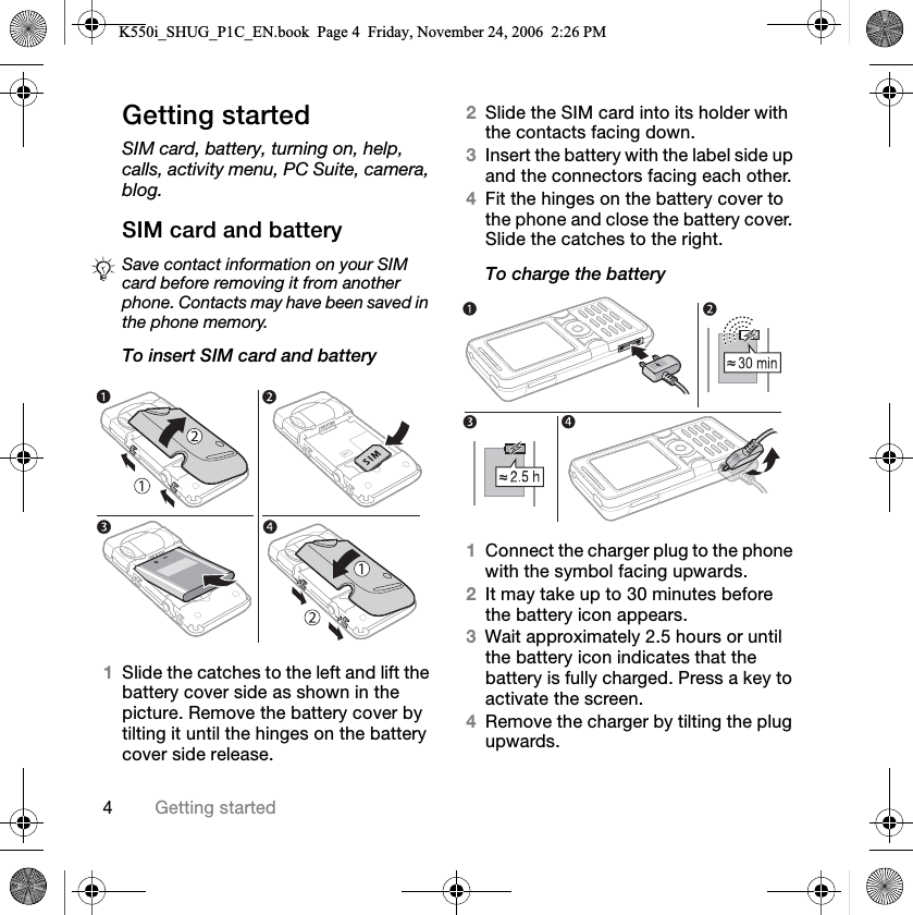 QdÉííáåÖ=ëí~êíÉÇdÉííáåÖ=ëí~êíÉÇSIM card, battery, turning on, help, calls, activity menu, PC Suite, camera, blog.pfj=Å~êÇ=~åÇ=Ä~ííÉêóTo insert SIM card and battery1päáÇÉ=íÜÉ=Å~íÅÜÉë=íç=íÜÉ=äÉÑí=~åÇ=äáÑí=íÜÉ=Ä~ííÉêó=ÅçîÉê=ëáÇÉ=~ë=ëÜçïå=áå=íÜÉ=éáÅíìêÉK=oÉãçîÉ=íÜÉ=Ä~ííÉêó=ÅçîÉê=Äó=íáäíáåÖ=áí=ìåíáä=íÜÉ=ÜáåÖÉë=çå=íÜÉ=Ä~ííÉêó=ÅçîÉê=ëáÇÉ=êÉäÉ~ëÉK2päáÇÉ=íÜÉ=pfj=Å~êÇ=áåíç=áíë=ÜçäÇÉê=ïáíÜ=íÜÉ=Åçåí~Åíë=Ñ~ÅáåÖ=ÇçïåK3fåëÉêí=íÜÉ=Ä~ííÉêó=ïáíÜ=íÜÉ=ä~ÄÉä=ëáÇÉ=ìé=~åÇ=íÜÉ=ÅçååÉÅíçêë=Ñ~ÅáåÖ=É~ÅÜ=çíÜÉêK4cáí=íÜÉ=ÜáåÖÉë=çå=íÜÉ=Ä~ííÉêó=ÅçîÉê=íç=íÜÉ=éÜçåÉ=~åÇ=ÅäçëÉ=íÜÉ=Ä~ííÉêó=ÅçîÉêK=päáÇÉ=íÜÉ=Å~íÅÜÉë=íç=íÜÉ=êáÖÜíKTo charge the battery1`çååÉÅí=íÜÉ=ÅÜ~êÖÉê=éäìÖ=íç=íÜÉ=éÜçåÉ=ïáíÜ=íÜÉ=ëóãÄçä=Ñ~ÅáåÖ=ìéï~êÇëK2fí=ã~ó=í~âÉ=ìé=íç=PM=ãáåìíÉë=ÄÉÑçêÉ=íÜÉ=Ä~ííÉêó=áÅçå=~ééÉ~êëK3t~áí=~ééêçñáã~íÉäó=OKR=Üçìêë=çê=ìåíáä=íÜÉ=Ä~ííÉêó=áÅçå=áåÇáÅ~íÉë=íÜ~í=íÜÉ=Ä~ííÉêó=áë=Ñìääó=ÅÜ~êÖÉÇK=mêÉëë=~=âÉó=íç=~Åíáî~íÉ=íÜÉ=ëÅêÉÉåK4oÉãçîÉ=íÜÉ=ÅÜ~êÖÉê=Äó=íáäíáåÖ=íÜÉ=éäìÖ=ìéï~êÇëKSave contact information on your SIM card before removing it from another phone. Contacts may have been saved in the phone memory.K550i_SHUG_P1C_EN.book  Page 4  Friday, November 24, 2006  2:26 PM