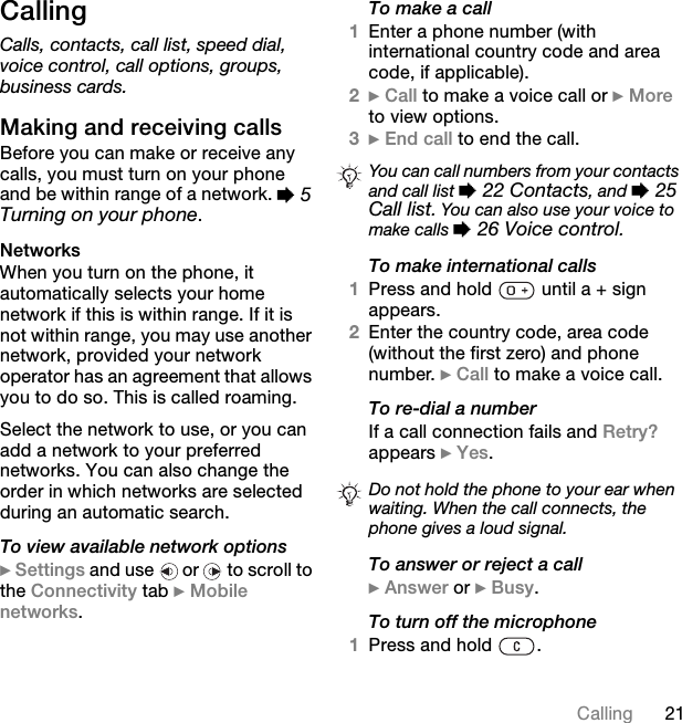 ON`~ääáåÖ`~ääáåÖCalls, contacts, call list, speed dial, voice control, call options, groups, business cards.j~âáåÖ=~åÇ=êÉÅÉáîáåÖ=Å~ääë_ÉÑçêÉ=óçì=Å~å=ã~âÉ=çê=êÉÅÉáîÉ=~åó=Å~ääëI=óçì=ãìëí=íìêå=çå=óçìê=éÜçåÉ=~åÇ=ÄÉ=ïáíÜáå=ê~åÖÉ=çÑ=~=åÉíïçêâK=%=5Turning on your phoneKkÉíïçêâëtÜÉå=óçì=íìêå=çå=íÜÉ=éÜçåÉI=áí=~ìíçã~íáÅ~ääó=ëÉäÉÅíë=óçìê=ÜçãÉ=åÉíïçêâ=áÑ=íÜáë=áë=ïáíÜáå=ê~åÖÉK=fÑ=áí=áë=åçí=ïáíÜáå=ê~åÖÉI=óçì=ã~ó=ìëÉ=~åçíÜÉê=åÉíïçêâI=éêçîáÇÉÇ=óçìê=åÉíïçêâ=çéÉê~íçê=Ü~ë=~å=~ÖêÉÉãÉåí=íÜ~í=~ääçïë=óçì=íç=Çç=ëçK=qÜáë=áë=Å~ääÉÇ=êç~ãáåÖKpÉäÉÅí=íÜÉ=åÉíïçêâ=íç=ìëÉI=çê=óçì=Å~å=~ÇÇ=~=åÉíïçêâ=íç=óçìê=éêÉÑÉêêÉÇ=åÉíïçêâëK=vçì=Å~å=~äëç=ÅÜ~åÖÉ=íÜÉ=çêÇÉê=áå=ïÜáÅÜ=åÉíïçêâë=~êÉ=ëÉäÉÅíÉÇ=ÇìêáåÖ=~å=~ìíçã~íáÅ=ëÉ~êÅÜKTo view available network options}=pÉííáåÖë=~åÇ=ìëÉ= =çê= =íç=ëÅêçää=íç=íÜÉ=`çååÉÅíáîáíó=í~Ä=}=jçÄáäÉ=åÉíïçêâëKTo make a call1båíÉê=~=éÜçåÉ=åìãÄÉê=EïáíÜ=áåíÉêå~íáçå~ä=Åçìåíêó=ÅçÇÉ=~åÇ=~êÉ~=ÅçÇÉI=áÑ=~ééäáÅ~ÄäÉFK2}=`~ää=íç=ã~âÉ=~=îçáÅÉ=Å~ää=çê=}=jçêÉ=íç=îáÉï=çéíáçåëK3}=båÇ=Å~ää=íç=ÉåÇ=íÜÉ=Å~ääKTo make international calls1mêÉëë=~åÇ=ÜçäÇ= =ìåíáä=~=H=ëáÖå=~ééÉ~êëK2båíÉê=íÜÉ=Åçìåíêó=ÅçÇÉI=~êÉ~=ÅçÇÉ=EïáíÜçìí=íÜÉ=Ñáêëí=òÉêçF=~åÇ=éÜçåÉ=åìãÄÉêK=}=`~ää=íç=ã~âÉ=~=îçáÅÉ=Å~ääKTo re-dial a numberfÑ=~=Å~ää=ÅçååÉÅíáçå=Ñ~áäë=~åÇ=oÉíêó\=~ééÉ~êë=}=vÉëKTo answer or reject a call}=^åëïÉê=çê=}=_ìëóKTo turn off the microphone1mêÉëë=~åÇ=ÜçäÇ= KYou can call numbers from your contacts and call list %=22 Contacts, and %=25 Call list. You can also use your voice to make calls %=26 Voice control.Do not hold the phone to your ear when waiting. When the call connects, the phone gives a loud signal.