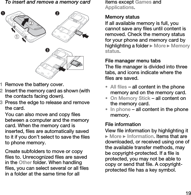 19To insert and remove a memory card1Remove the battery cover.2Insert the memory card as shown (with the contacts facing down).3Press the edge to release and remove the card.You can also move and copy files between a computer and the memory card. When the memory card is inserted, files are automatically saved to it if you don’t select to save the files to phone memory.Create subfolders to move or copy files to. Unrecognized files are saved in the Other folder. When handling files, you can select several or all files in a folder at the same time for all items except Games and Applications.Memory statusIf all available memory is full, you cannot save any files until content is removed. Check the memory status for your phone and memory card by highlighting a folder } More } Memory status.File manager menu tabs The file manager is divided into three tabs, and icons indicate where the files are saved.•All files – all content in the phone memory and on the memory card.•On Memory Stick – all content on the memory card.•In phone – all content in the phone memory.File informationView file information by highlighting it } More } Information. Items that are downloaded, or received using one of the available transfer methods, may be copyright-protected. If a file is protected, you may not be able to copy or send that file. A copyright-protected file has a key symbol.