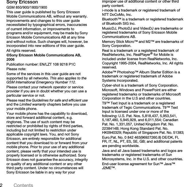 2ContentsSony EricssonGSM 850/900/1800/1900This user guide is published by Sony Ericsson Mobile Communications AB, without any warranty. Improvements and changes to this user guide necessitated by typographical errors, inaccuracies of current information, or improvements to programs and/or equipment, may be made by Sony Ericsson Mobile Communications AB at any time and without notice. Such changes will, however, be incorporated into new editions of this user guide.All rights reserved.©Sony Ericsson Mobile Communications AB, 2006Publication number: EN/LZT 108 9218 P1CPlease note:Some of the services in this user guide are not supported by all networks. This also applies to the GSM International Emergency Number 112.Please contact your network operator or service provider if you are in doubt whether you can use a particular service or not.Please read the Guidelines for safe and efficient use and the Limited warranty chapters before you use your mobile phone.Your mobile phone has the capability to download, store and forward additional content, e.g. ringtones. The use of such content may be restricted or prohibited by rights of third parties, including but not limited to restriction under applicable copyright laws. You, and not Sony Ericsson, are entirely responsible for additional content that you download to or forward from your mobile phone. Prior to your use of any additional content, please verify that your intended use is properly licensed or is otherwise authorized. Sony Ericsson does not guarantee the accuracy, integrity or quality of any additional content or any other third party content. Under no circumstances will Sony Ericsson be liable in any way for your improper use of additional content or other third party content.i-mode is a trademark or registered trademark of NTT DoCoMo, Inc.Bluetooth™ is a trademark or registered trademark of Bluetooth SIG Inc.MusicDJ, PhotoDJ and VideoDJ are trademarks or registered trademarks of Sony Ericsson Mobile Communications AB.Memory Stick Micro™ and M2™ are trademarks of Sony Corporation.Real is a trademark or a registered trademark of RealNetworks, Inc. RealPlayer® for Mobile is included under license from RealNetworks, Inc. Copyright 1995-2004, RealNetworks, Inc. All rights reserved.Adobe™ Photoshop™ Album Starter Edition is a trademark or registered trademark of Adobe Systems Incorporated.Cyber-shot is a trademark of Sony Corporation.Microsoft, Windows and PowerPoint are either registered trademarks or trademarks of Microsoft Corporation in the U.S and other countries.T9™ Text Input is a trademark or a registered trademark of Tegic Communications. T9™ Text Input is licensed under one or more of the following: U.S. Pat. Nos. 5,818,437, 5,953,541, 5,187,480, 5,945,928, and 6,011,554; Canadian Pat. No. 1,331,057, United Kingdom Pat. No. 2238414B; Hong Kong Standard Pat. No. HK0940329; Republic of Singapore Pat. No. 51383;Euro.Pat. No. 0 842 463(96927260.8) DE/DK, FI, FR, IT, NL, PT, ES, SE, GB; and additional patents are pending worldwide.Java and all Java based trademarks and logos are trademarks or registered trademarks of Sun Microsystems, Inc. in the U.S. and other countries.End-user license agreement for Sun™ Java™ J2ME™.