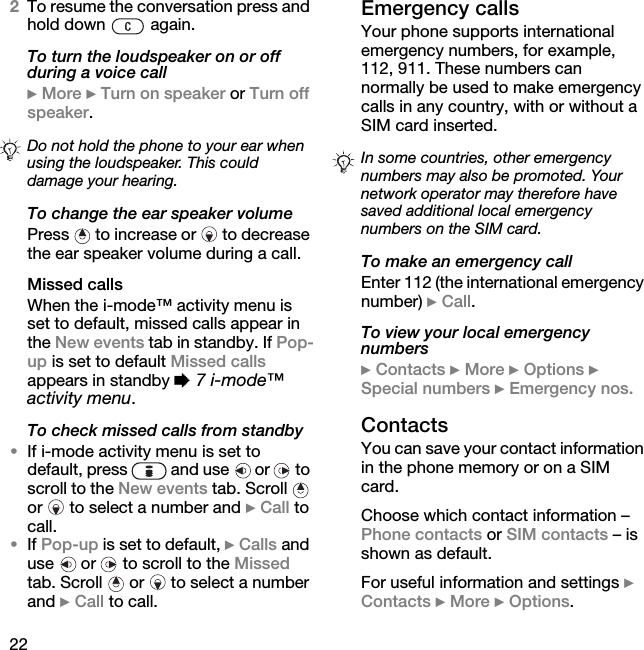 222To resume the conversation press and hold down   again.To turn the loudspeaker on or off during a voice call} More } Turn on speaker or Turn off speaker.To change the ear speaker volumePress  to increase or  to decrease the ear speaker volume during a call.Missed callsWhen the i-mode™ activity menu is set to default, missed calls appear in the New events tab in standby. If Pop-up is set to default Missed calls appears in standby % 7 i-mode™ activity menu.To check missed calls from standby•If i-mode activity menu is set to default, press   and use   or   to scroll to the New events tab. Scroll   or  to select a number and } Call to call.•If Pop-up is set to default, } Calls and use   or   to scroll to the Missed tab. Scroll   or   to select a number and } Call to call.Emergency callsYour phone supports international emergency numbers, for example, 112, 911. These numbers can normally be used to make emergency calls in any country, with or without a SIM card inserted.To make an emergency callEnter 112 (the international emergency number) } Call.To view your local emergency numbers} Contacts } More } Options } Special numbers } Emergency nos.ContactsYou can save your contact information in the phone memory or on a SIM card.Choose which contact information – Phone contacts or SIM contacts – is shown as default.For useful information and settings } Contacts } More } Options.Do not hold the phone to your ear when using the loudspeaker. This could damage your hearing.In some countries, other emergency numbers may also be promoted. Your network operator may therefore have saved additional local emergency numbers on the SIM card.