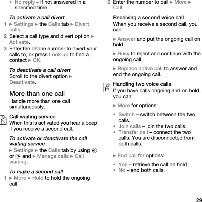 29•No reply – if not answered in a specified time.To activate a call divert1} Settings } the Calls tab } Divert calls.2Select a call type and divert option } Activate.3Enter the phone number to divert your calls to, or press Look up to find a contact } OK.To deactivate a call divertScroll to the divert option } Deactivate.More than one callHandle more than one call simultaneously.Call waiting serviceWhen this is activated you hear a beep if you receive a second call.To activate or deactivate the call waiting service} Settings } the Calls tab by using   or  and } Manage calls } Call waiting.To make a second call1} More } Hold to hold the ongoing call.2Enter the number to call } More } Call.Receiving a second voice callWhen you receive a second call, you can:} Answer and put the ongoing call on hold.} Busy to reject and continue with the ongoing call.} Replace active call to answer and end the ongoing call.Handling two voice callsIf you have calls ongoing and on hold, you can:} More for options:•Switch – switch between the two calls.•Join calls – join the two calls.•Transfer call – connect the two calls. You are disconnected from both calls.} End call for options:•Yes – retrieve the call on hold.•No – end both calls.