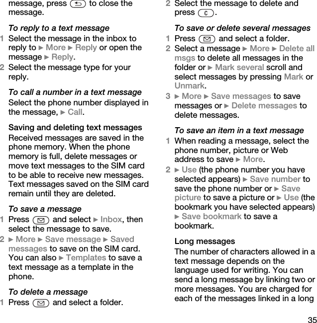 35message, press   to close the message.To reply to a text message1Select the message in the inbox to reply to } More } Reply or open the message } Reply.2Select the message type for your reply.To call a number in a text messageSelect the phone number displayed in the message, } Call.Saving and deleting text messagesReceived messages are saved in the phone memory. When the phone memory is full, delete messages or move text messages to the SIM card to be able to receive new messages. Text messages saved on the SIM card remain until they are deleted.To save a message1Press   and select } Inbox, then select the message to save.2} More } Save message } Saved messages to save on the SIM card. You can also } Templates to save a text message as a template in the phone.To delete a message1Press   and select a folder.2Select the message to delete and press .To save or delete several messages1Press   and select a folder.2Select a message } More } Delete all msgs to delete all messages in the folder or } Mark several scroll and select messages by pressing Mark or Unmark.3} More } Save messages to save messages or } Delete messages to delete messages.To save an item in a text message1When reading a message, select the phone number, picture or Web address to save } More.2} Use (the phone number you have selected appears) } Save number to save the phone number or } Save picture to save a picture or } Use (the bookmark you have selected appears) } Save bookmark to save a bookmark.Long messagesThe number of characters allowed in a text message depends on the language used for writing. You can send a long message by linking two or more messages. You are charged for each of the messages linked in a long 