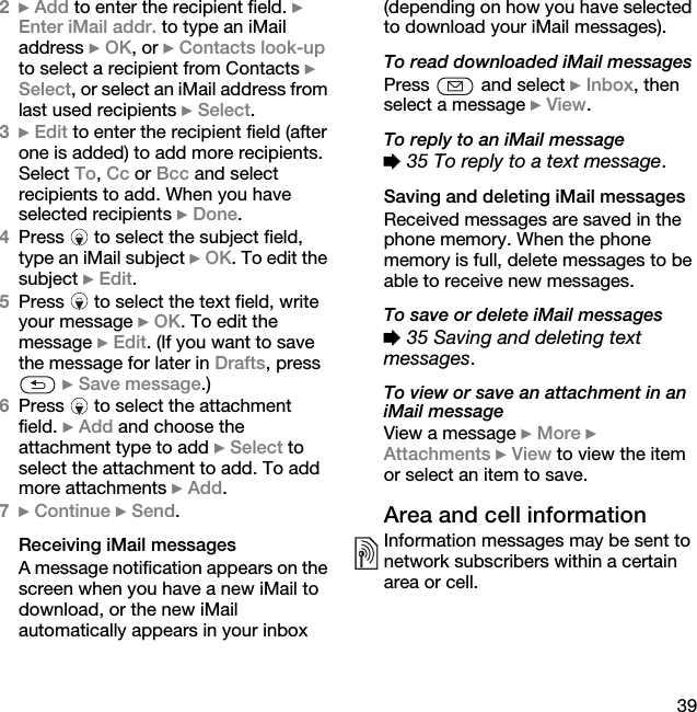 392} Add to enter the recipient field. } Enter iMail addr. to type an iMail address } OK, or } Contacts look-up to select a recipient from Contacts } Select, or select an iMail address from last used recipients } Select.3} Edit to enter the recipient field (after one is added) to add more recipients. Select To, Cc or Bcc and select recipients to add. When you have selected recipients } Done.4Press   to select the subject field, type an iMail subject } OK. To edit the subject } Edit.5Press   to select the text field, write your message } OK. To edit the message } Edit. (If you want to save the message for later in Drafts, press  } Save message.)6Press   to select the attachment field. } Add and choose the attachment type to add } Select to select the attachment to add. To add more attachments } Add.7} Continue } Send.Receiving iMail messagesA message notification appears on the screen when you have a new iMail to download, or the new iMail automatically appears in your inbox (depending on how you have selected to download your iMail messages).To read downloaded iMail messagesPress   and select } Inbox, then select a message } View.To reply to an iMail message% 35 To reply to a text message.Saving and deleting iMail messagesReceived messages are saved in the phone memory. When the phone memory is full, delete messages to be able to receive new messages.To save or delete iMail messages% 35 Saving and deleting text messages.To view or save an attachment in an iMail messageView a message } More } Attachments } View to view the item or select an item to save.Area and cell informationInformation messages may be sent to network subscribers within a certain area or cell.