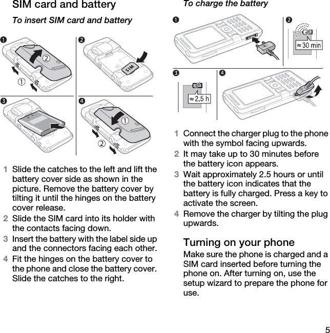 5SIM card and batteryTo insert SIM card and battery1Slide the catches to the left and lift the battery cover side as shown in the picture. Remove the battery cover by tilting it until the hinges on the battery cover release.2Slide the SIM card into its holder with the contacts facing down.3Insert the battery with the label side up and the connectors facing each other.4Fit the hinges on the battery cover to the phone and close the battery cover. Slide the catches to the right.To charge the battery1Connect the charger plug to the phone with the symbol facing upwards.2It may take up to 30 minutes before the battery icon appears.3Wait approximately 2.5 hours or until the battery icon indicates that the battery is fully charged. Press a key to activate the screen.4Remove the charger by tilting the plug upwards.Turning on your phoneMake sure the phone is charged and a SIM card inserted before turning the phone on. After turning on, use the setup wizard to prepare the phone for use.