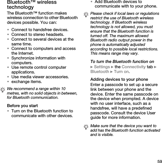 59Bluetooth™ wireless technologyThe Bluetooth™ function makes wireless connection to other Bluetooth devices possible. You can:•Connect to handsfree devices.•Connect to stereo headsets.•Connect to several devices at the same time.•Connect to computers and access the Internet.•Synchronize information with computers.•Use remote control computer applications.•Use media viewer accessories.•exchange items.Before you start•Turn on the Bluetooth function to communicate with other devices.•Add Bluetooth devices to communicate with to your phone.To turn the Bluetooth function on} Settings } the Connectivity tab } Bluetooth } Turn on.Adding devices to your phoneEnter a passcode to set up a secure link between your phone and the device. Enter the same passcode on the device when prompted. A device with no user interface, such as a handsfree, will have a predefined passcode. Consult the device User guide for more information.We recommend a range within 10 metres, with no solid objects in between, for Bluetooth communication.Please check if local laws or regulations restrict the use of Bluetooth wireless technology. If Bluetooth wireless technology is not allowed, you must ensure that the Bluetooth function is turned off. The maximum allowed Bluetooth radio output power in the phone is automatically adjusted according to possible local restrictions. This means range may vary.Make sure that the device you want to add has the Bluetooth function activated and is visible.