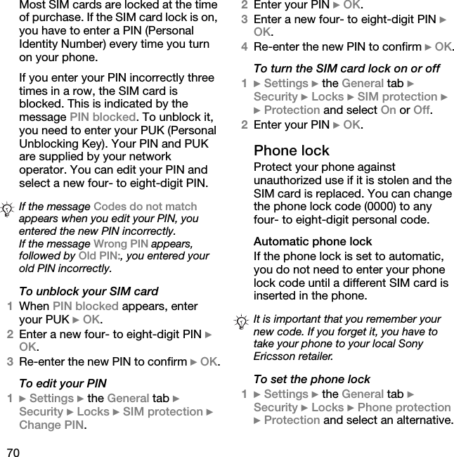 70Most SIM cards are locked at the time of purchase. If the SIM card lock is on, you have to enter a PIN (Personal Identity Number) every time you turn on your phone.If you enter your PIN incorrectly three times in a row, the SIM card is blocked. This is indicated by the message PIN blocked. To unblock it, you need to enter your PUK (Personal Unblocking Key). Your PIN and PUK are supplied by your network operator. You can edit your PIN and select a new four- to eight-digit PIN.To unblock your SIM card1When PIN blocked appears, enter your PUK } OK.2Enter a new four- to eight-digit PIN } OK.3Re-enter the new PIN to confirm } OK.To edit your PIN1} Settings } the General tab } Security } Locks } SIM protection } Change PIN.2Enter your PIN } OK.3Enter a new four- to eight-digit PIN } OK.4Re-enter the new PIN to confirm } OK.To turn the SIM card lock on or off1} Settings } the General tab }Security } Locks } SIM protection } } Protection and select On or Off.2Enter your PIN } OK.Phone lockProtect your phone against unauthorized use if it is stolen and the SIM card is replaced. You can change the phone lock code (0000) to any four- to eight-digit personal code.Automatic phone lockIf the phone lock is set to automatic, you do not need to enter your phone lock code until a different SIM card is inserted in the phone.To set the phone lock1} Settings } the General tab }Security } Locks } Phone protection } Protection and select an alternative.If the message Codes do not match appears when you edit your PIN, you entered the new PIN incorrectly.If the message Wrong PIN appears, followed by Old PIN:, you entered your old PIN incorrectly.It is important that you remember your new code. If you forget it, you have to take your phone to your local Sony Ericsson retailer.