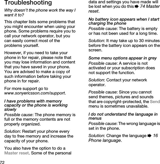 72TroubleshootingWhy doesn’t the phone work the way I want it to?This chapter lists some problems that you might encounter when using your phone. Some problems require you to call your network operator, but you can easily correct most of the problems yourself.However, if you need to take your phone in for repair, please note that you may lose information and content that you have saved in your phone. You are advised to make a copy of such information before taking your phone in for repair.For more support go to www.sonyericsson.com/support.I have problems with memory capacity or the phone is working slowlyPossible cause: The phone memory is full or the memory contents are not properly organized.Solution: Restart your phone every day to free memory and increase the capacity of your phone.You also have the option to do a Master reset. Some of the personal data and settings you have made will be lost when you do this % 74 Master reset.No battery icon appears when I start charging the phonePossible cause: The battery is empty or has not been used for a long time.Solution: It may take up to 30 minutes before the battery icon appears on the screen.Some menu options appear in greyPossible cause: A service is not activated or your subscription does not support the function.Solution: Contact your network operator.Possible cause: Since you cannot send themes, pictures and sounds that are copyright-protected, the Send menu is sometimes unavailable.I do not understand the language in menusPossible cause: The wrong language is set in the phone.Solution: Change the language % 16 Phone language.