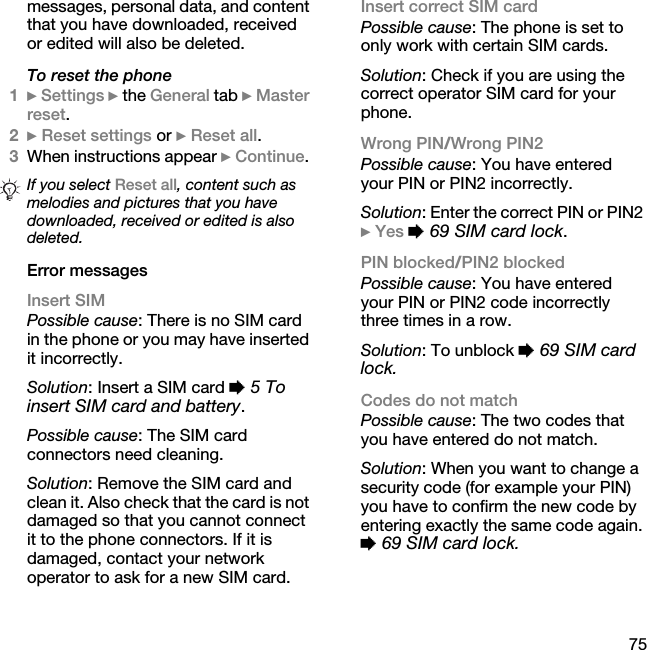 75messages, personal data, and content that you have downloaded, received or edited will also be deleted.To reset the phone1} Settings } the General tab } Master reset.2} Reset settings or } Reset all.3When instructions appear } Continue. Error messagesInsert SIMPossible cause: There is no SIM card in the phone or you may have inserted it incorrectly.Solution: Insert a SIM card % 5 To insert SIM card and battery.Possible cause: The SIM card connectors need cleaning.Solution: Remove the SIM card and clean it. Also check that the card is not damaged so that you cannot connect it to the phone connectors. If it is damaged, contact your network operator to ask for a new SIM card.Insert correct SIM card Possible cause: The phone is set to only work with certain SIM cards.Solution: Check if you are using the correct operator SIM card for your phone.Wrong PIN/Wrong PIN2Possible cause: You have entered your PIN or PIN2 incorrectly.Solution: Enter the correct PIN or PIN2 } Yes % 69 SIM card lock.PIN blocked/PIN2 blockedPossible cause: You have entered your PIN or PIN2 code incorrectly three times in a row.Solution: To unblock % 69 SIM card lock.Codes do not matchPossible cause: The two codes that you have entered do not match.Solution: When you want to change a security code (for example your PIN) you have to confirm the new code by entering exactly the same code again. % 69 SIM card lock.If you select Reset all, content such as melodies and pictures that you have downloaded, received or edited is also deleted.