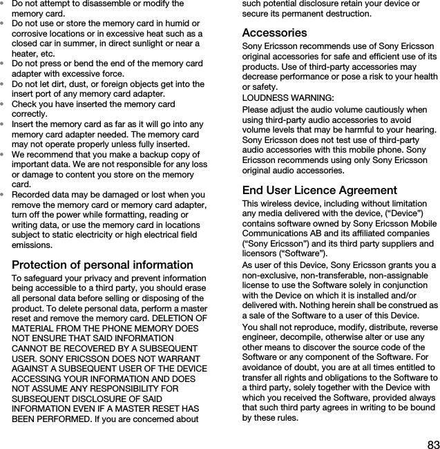 83•Do not attempt to disassemble or modify the memory card.•Do not use or store the memory card in humid or corrosive locations or in excessive heat such as a closed car in summer, in direct sunlight or near a heater, etc.•Do not press or bend the end of the memory card adapter with excessive force.•Do not let dirt, dust, or foreign objects get into the insert port of any memory card adapter.•Check you have inserted the memory card correctly.•Insert the memory card as far as it will go into any memory card adapter needed. The memory card may not operate properly unless fully inserted.•We recommend that you make a backup copy of important data. We are not responsible for any loss or damage to content you store on the memory card.•Recorded data may be damaged or lost when you remove the memory card or memory card adapter, turn off the power while formatting, reading or writing data, or use the memory card in locations subject to static electricity or high electrical field emissions.Protection of personal informationTo safeguard your privacy and prevent information being accessible to a third party, you should erase all personal data before selling or disposing of the product. To delete personal data, perform a master reset and remove the memory card. DELETION OF MATERIAL FROM THE PHONE MEMORY DOES NOT ENSURE THAT SAID INFORMATION CANNOT BE RECOVERED BY A SUBSEQUENT USER. SONY ERICSSON DOES NOT WARRANT AGAINST A SUBSEQUENT USER OF THE DEVICE ACCESSING YOUR INFORMATION AND DOES NOT ASSUME ANY RESPONSIBILITY FOR SUBSEQUENT DISCLOSURE OF SAID INFORMATION EVEN IF A MASTER RESET HAS BEEN PERFORMED. If you are concerned about such potential disclosure retain your device or secure its permanent destruction.AccessoriesSony Ericsson recommends use of Sony Ericsson original accessories for safe and efficient use of its products. Use of third-party accessories may decrease performance or pose a risk to your health or safety.LOUDNESS WARNING:Please adjust the audio volume cautiously when using third-party audio accessories to avoid volume levels that may be harmful to your hearing. Sony Ericsson does not test use of third-party audio accessories with this mobile phone. Sony Ericsson recommends using only Sony Ericsson original audio accessories.End User Licence AgreementThis wireless device, including without limitation any media delivered with the device, (“Device”) contains software owned by Sony Ericsson Mobile Communications AB and its affiliated companies (“Sony Ericsson”) and its third party suppliers and licensors (“Software”).As user of this Device, Sony Ericsson grants you a non-exclusive, non-transferable, non-assignable license to use the Software solely in conjunction with the Device on which it is installed and/or delivered with. Nothing herein shall be construed as a sale of the Software to a user of this Device.You shall not reproduce, modify, distribute, reverse engineer, decompile, otherwise alter or use any other means to discover the source code of the Software or any component of the Software. For avoidance of doubt, you are at all times entitled to transfer all rights and obligations to the Software to a third party, solely together with the Device with which you received the Software, provided always that such third party agrees in writing to be bound by these rules.