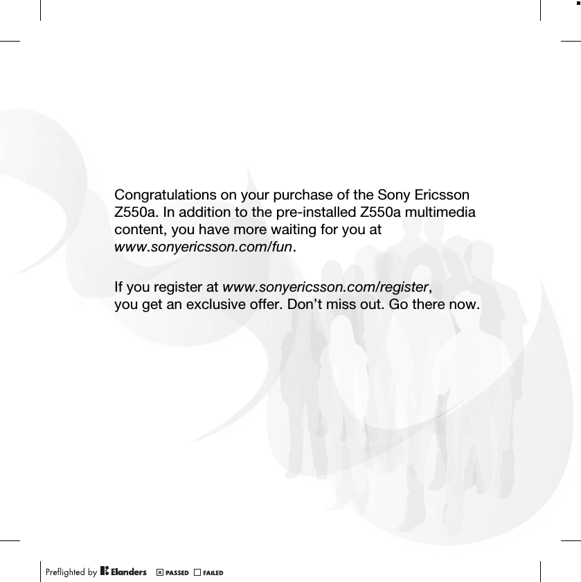 Congratulations on your purchase of the Sony Ericsson Z550a. In addition to the pre-installed Z550a multimedia content, you have more waiting for you at www.sonyericsson.com/fun.If you register at www.sonyericsson.com/register,you get an exclusive offer. Don’t miss out. Go there now.