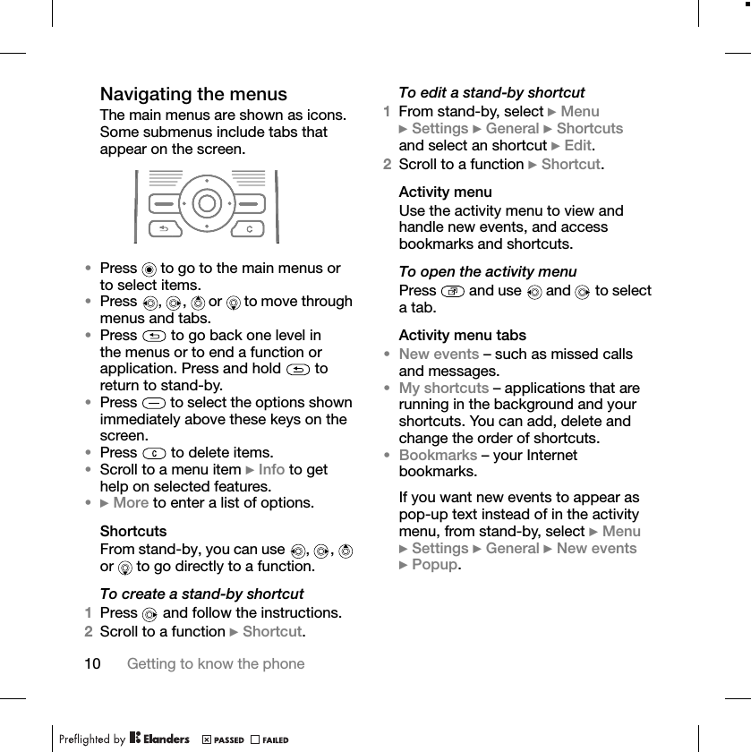10 Getting to know the phoneNavigating the menusThe main menus are shown as icons. Some submenus include tabs that appear on the screen.•Press   to go to the main menus or to select items.•Press  ,  ,   or   to move through menus and tabs.•Press   to go back one level in the menus or to end a function or application. Press and hold   to return to stand-by.•Press   to select the options shown immediately above these keys on the screen.•Press   to delete items.•Scroll to a menu item }Info to get help on selected features.•}More to enter a list of options.ShortcutsFrom stand-by, you can use  ,  ,   or   to go directly to a function.To create a stand-by shortcut1Press   and follow the instructions.2Scroll to a function }Shortcut.To edit a stand-by shortcut1From stand-by, select }Menu}Settings }General }Shortcutsand select an shortcut }Edit.2Scroll to a function }Shortcut.Activity menuUse the activity menu to view and handle new events, and access bookmarks and shortcuts.To open the activity menuPress   and use   and  to select a tab.Activity menu tabs•New events – such as missed calls and messages.•My shortcuts – applications that are running in the background and your shortcuts. You can add, delete and change the order of shortcuts.•Bookmarks – your Internet bookmarks.If you want new events to appear as pop-up text instead of in the activity menu, from stand-by, select }Menu}Settings }General }New events}Popup.