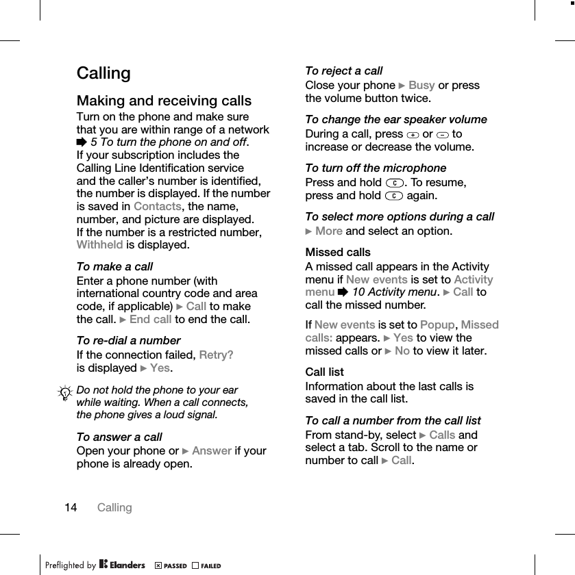 14 CallingCallingMaking and receiving callsTurn on the phone and make sure that you are within range of a network %5 To turn the phone on and off.If your subscription includes the Calling Line Identification service and the caller’s number is identified, the number is displayed. If the number is saved in Contacts, the name, number, and picture are displayed. If the number is a restricted number, Withheld is displayed.To make a callEnter a phone number (with international country code and area code, if applicable) }Call to make the call. }End call to end the call.To re-dial a numberIf the connection failed, Retry?is displayed }Yes.To answer a callOpen your phone or }Answer if your phone is already open.To reject a callClose your phone }Busy or press the volume button twice.To change the ear speaker volumeDuring a call, press   or   to increase or decrease the volume.To turn off the microphonePress and hold  . To resume, press and hold   again.To select more options during a call}More and select an option.Missed callsA missed call appears in the Activity menu if New events is set to Activity menu %10 Activity menu.}Call to call the missed number.If New events is set to Popup,Missed calls: appears. }Yes to view the missed calls or }No to view it later.Call listInformation about the last calls is saved in the call list.To call a number from the call listFrom stand-by, select }Calls and select a tab. Scroll to the name or number to call }Call.Do not hold the phone to your ear while waiting. When a call connects, the phone gives a loud signal.