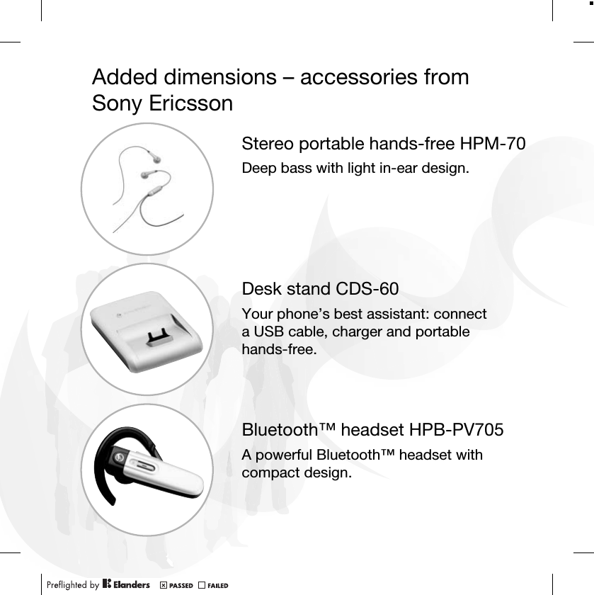 Added dimensions – accessories from Sony EricssonStereo portable hands-free HPM-70Deep bass with light in-ear design.Desk stand CDS-60Your phone’s best assistant: connect a USB cable, charger and portable hands-free.Bluetooth™ headset HPB-PV705A powerful Bluetooth™ headset with compact design.