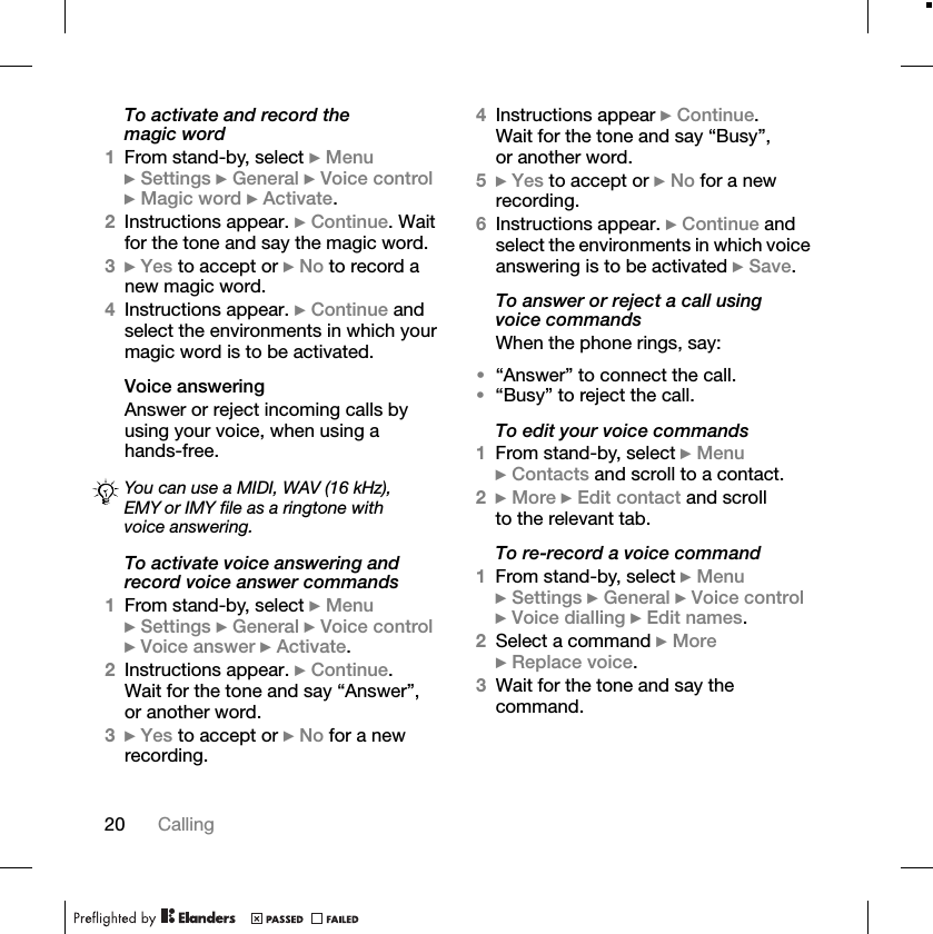 20 CallingTo activate and record the magic word1From stand-by, select }Menu}Settings }General }Voice control}Magic word }Activate.2Instructions appear. }Continue. Wait for the tone and say the magic word.3}Yes to accept or }No to record a new magic word.4Instructions appear. }Continue and select the environments in which your magic word is to be activated.Voice answeringAnswer or reject incoming calls by using your voice, when using a hands-free.To activate voice answering and record voice answer commands1From stand-by, select }Menu}Settings }General }Voice control}Voice answer }Activate.2Instructions appear. }Continue.Wait for the tone and say “Answer”, or another word.3}Yes to accept or }No for a new recording.4Instructions appear }Continue.Wait for the tone and say “Busy”, or another word.5}Yes to accept or }No for a new recording.6Instructions appear. }Continue and select the environments in which voice answering is to be activated }Save.To answer or reject a call using voice commandsWhen the phone rings, say:•“Answer” to connect the call.•“Busy” to reject the call.To edit your voice commands1From stand-by, select }Menu}Contacts and scroll to a contact.2}More }Edit contact and scroll to the relevant tab.To re-record a voice command1From stand-by, select }Menu}Settings }General }Voice control}Voice dialling }Edit names.2Select a command }More}Replace voice.3Wait for the tone and say the command.You can use a MIDI, WAV (16 kHz), EMY or IMY file as a ringtone with voice answering.
