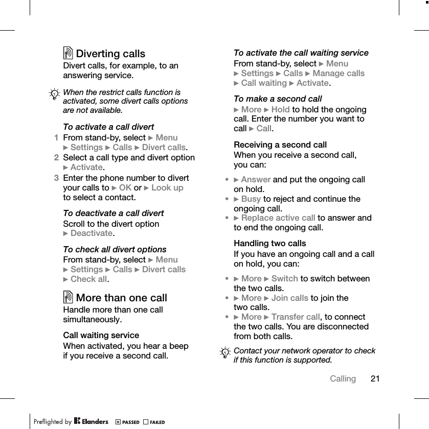 21CallingDiverting callsDivert calls, for example, to an answering service.To activate a call divert1From stand-by, select }Menu}Settings }Calls }Divert calls.2Select a call type and divert option }Activate.3Enter the phone number to divert your calls to }OK or }Look upto select a contact.To deactivate a call divertScroll to the divert option }Deactivate.To check all divert optionsFrom stand-by, select }Menu}Settings }Calls }Divert calls}Check all.More than one callHandle more than one call simultaneously.Call waiting serviceWhen activated, you hear a beep if you receive a second call.To activate the call waiting serviceFrom stand-by, select }Menu}Settings }Calls }Manage calls}Call waiting }Activate.To make a second call}More }Hold to hold the ongoing call. Enter the number you want to call }Call.Receiving a second callWhen you receive a second call, you can:•}Answer and put the ongoing call on hold.•}Busy to reject and continue the ongoing call.•}Replace active call to answer and to end the ongoing call.Handling two callsIf you have an ongoing call and a call on hold, you can:•}More }Switch to switch between the two calls.•}More }Join calls to join the two calls.•}More }Transfer call, to connect the two calls. You are disconnected from both calls.When the restrict calls function is activated, some divert calls options are not available.Contact your network operator to check if this function is supported.