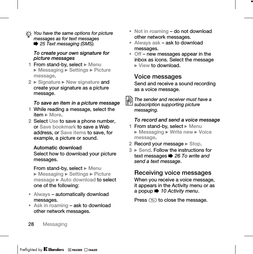 28 MessagingTo create your own signature for picture messages1From stand-by, select }Menu}Messaging }Settings }Picture message.2}Signature }New signature and create your signature as a picture message.To save an item in a picture message1While reading a message, select the item }More.2Select Use to save a phone number, or Save bookmark to save a Web address, or Save items to save, for example, a picture or sound.Automatic downloadSelect how to download your picture messages.From stand-by, select }Menu}Messaging }Settings }Picture message }Auto download to select one of the following:•Always – automatically download messages.•Ask in roaming – ask to download other network messages.•Not in roaming – do not download other network messages.•Always ask – ask to download messages.•Off – new messages appear in the inbox as icons. Select the message }View to download.Voice messagesSend and receive a sound recording as a voice message.To record and send a voice message1From stand-by, select }Menu}Messaging }Write new }Voice message.2Record your message }Stop.3}Send. Follow the instructions for text messages %26 To write and send a text message.Receiving voice messagesWhen you receive a voice message, it appears in the Activity menu or as a popup %10 Activity menu.Press   to close the message.You have the same options for picture messages as for text messages %25 Text messaging (SMS).The sender and receiver must have a subscription supporting picture messaging.