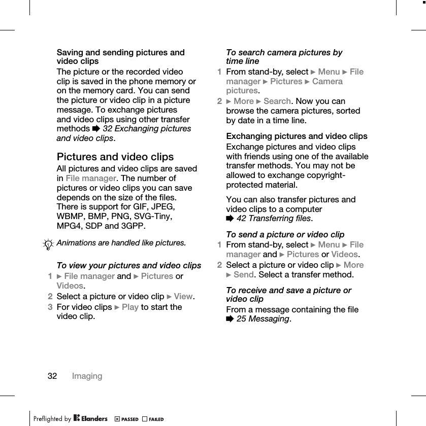 32 ImagingSaving and sending pictures and video clipsThe picture or the recorded video clip is saved in the phone memory or on the memory card. You can send the picture or video clip in a picture message. To exchange pictures and video clips using other transfer methods %32 Exchanging pictures and video clips.Pictures and video clipsAll pictures and video clips are saved in File manager. The number of pictures or video clips you can save depends on the size of the files. There is support for GIF, JPEG,WBMP, BMP, PNG, SVG-Tiny,MPG4, SDP and 3GPP.To view your pictures and video clips1}File manager and }Pictures or Videos.2Select a picture or video clip }View.3For video clips }Play to start the video clip.To search camera pictures by time line1From stand-by, select }Menu }File manager }Pictures }Camerapictures.2}More }Search. Now you can browse the camera pictures, sorted by date in a time line.Exchanging pictures and video clipsExchange pictures and video clips with friends using one of the available transfer methods. You may not be allowed to exchange copyright-protected material.You can also transfer pictures and video clips to a computer %42 Transferring files.To send a picture or video clip1From stand-by, select }Menu }File manager and }Pictures or Videos.2Select a picture or video clip }More}Send. Select a transfer method.To receive and save a picture or video clipFrom a message containing the file %25 Messaging.Animations are handled like pictures.