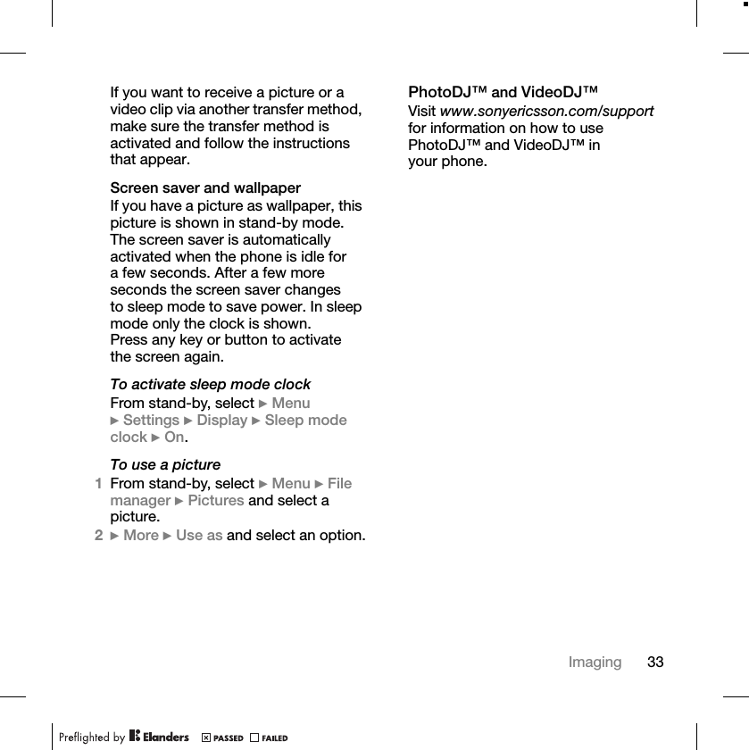 33ImagingIf you want to receive a picture or a video clip via another transfer method, make sure the transfer method is activated and follow the instructions that appear.Screen saver and wallpaperIf you have a picture as wallpaper, this picture is shown in stand-by mode. The screen saver is automatically activated when the phone is idle for a few seconds. After a few more seconds the screen saver changes to sleep mode to save power. In sleep mode only the clock is shown. Press any key or button to activate the screen again.To activate sleep mode clockFrom stand-by, select }Menu}Settings }Display }Sleep mode clock }On.To use a picture1From stand-by, select }Menu }Filemanager }Pictures and select a picture.2}More }Use as and select an option.PhotoDJ™ and VideoDJ™Visit www.sonyericsson.com/supportfor information on how to use PhotoDJ™ and VideoDJ™ in your phone.