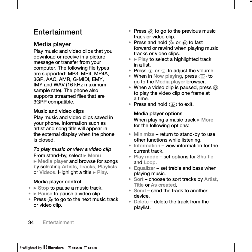 34 EntertainmentEntertainmentMedia playerPlay music and video clips that you download or receive in a picture message or transfer from your computer. The following file types are supported: MP3, MP4, MP4A, 3GP, AAC, AMR, G-MIDI, EMY, IMY and WAV (16 kHz maximum sample rate). The phone also supports streamed files that are 3GPP compatible.Music and video clipsPlay music and video clips saved in your phone. Information such as artist and song title will appear in the external display when the phone is closed.To play music or view a video clipFrom stand-by, select }Menu}Media player and browse for songs by selecting Artists,Tracks,Playlistsor Videos. Highlight a title }Play.Media player control•}Stop to pause a music track.•}Pause to pause a video clip.•Press   to go to the next music track or video clip.•Press   to go to the previous music track or video clip.•Press and hold   or   to fast forward or rewind when playing music tracks or video clips.•}Play to select a highlighted track in a list.•Press   or   to adjust the volume.•When in Now playing, press   to go to the Media player browser.•When a video clip is paused, press   to play the video clip one frame at atime.•Press and hold   to exit.Media player optionsWhen playing a music track }Morefor the following options:•Minimize – return to stand-by to use other functions while listening.•Information – view information for the current track.•Play mode – set options for Shuffleand Loop.•Equalizer – set treble and bass when playing music.•Sort – choose to sort tracks by Artist,Title or As created.•Send – send the track to another device.•Delete – delete the track from the playlist.