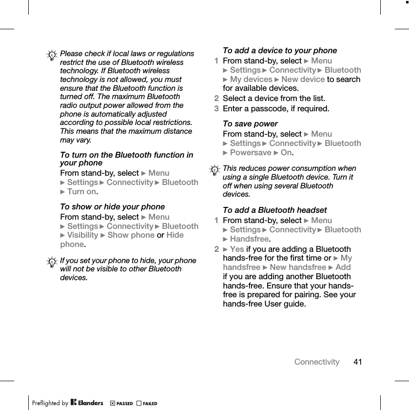 41ConnectivityTo turn on the Bluetooth function in your phoneFrom stand-by, select }Menu}Settings }Connectivity }Bluetooth}Turn on.To show or hide your phoneFrom stand-by, select }Menu}Settings }Connectivity }Bluetooth}Visibility }Show phone or Hide phone.To add a device to your phone1From stand-by, select }Menu}Settings }Connectivity }Bluetooth}My devices }New device to search for available devices.2Select a device from the list.3Enter a passcode, if required.To save powerFrom stand-by, select }Menu}Settings }Connectivity }Bluetooth}Powersave }On.To add a Bluetooth headset1From stand-by, select }Menu}Settings }Connectivity }Bluetooth}Handsfree.2}Yes if you are adding a Bluetooth hands-free for the first time or }My handsfree }New handsfree }Addif you are adding another Bluetooth hands-free. Ensure that your hands-free is prepared for pairing. See your hands-free User guide.Please check if local laws or regulations restrict the use of Bluetooth wireless technology. If Bluetooth wireless technology is not allowed, you must ensure that the Bluetooth function is turned off. The maximum Bluetooth radio output power allowed from the phone is automatically adjusted according to possible local restrictions. This means that the maximum distance may vary.If you set your phone to hide, your phone will not be visible to other Bluetooth devices.This reduces power consumption when using a single Bluetooth device. Turn it off when using several Bluetooth devices.