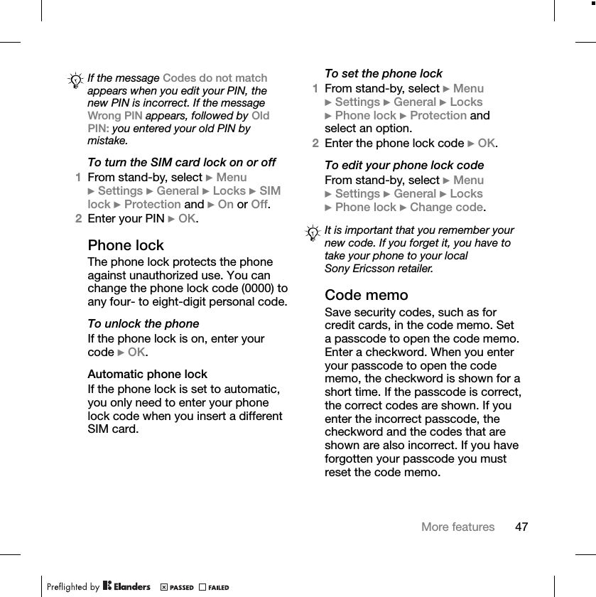 47More featuresTo turn the SIM card lock on or off1From stand-by, select }Menu}Settings }General }Locks }SIM lock }Protection and }On or Off.2Enter your PIN }OK.Phone lockThe phone lock protects the phone against unauthorized use. You can change the phone lock code (0000) to any four- to eight-digit personal code.To unlock the phoneIf the phone lock is on, enter your code }OK.Automatic phone lockIf the phone lock is set to automatic, you only need to enter your phone lock code when you insert a different SIM card.To set the phone lock1From stand-by, select }Menu}Settings }General }Locks}Phone lock }Protection and select an option.2Enter the phone lock code }OK.To edit your phone lock codeFrom stand-by, select }Menu}Settings }General }Locks}Phone lock }Change code.Code memoSave security codes, such as for credit cards, in the code memo. Set a passcode to open the code memo. Enter a checkword. When you enter your passcode to open the code memo, the checkword is shown for a short time. If the passcode is correct, the correct codes are shown. If you enter the incorrect passcode, the checkword and the codes that are shown are also incorrect. If you have forgotten your passcode you must reset the code memo.If the message Codes do not matchappears when you edit your PIN, the new PIN is incorrect. If the message Wrong PIN appears, followed by OldPIN: you entered your old PIN by mistake.It is important that you remember your new code. If you forget it, you have to take your phone to your local Sony Ericsson retailer.
