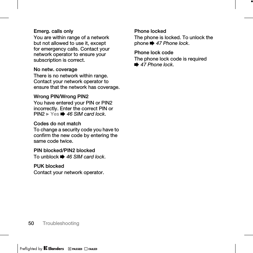 50 TroubleshootingEmerg. calls onlyYou are within range of a network but not allowed to use it, except for emergency calls. Contact your network operator to ensure your subscription is correct.No netw. coverageThere is no network within range. Contact your network operator to ensure that the network has coverage.Wrong PIN/Wrong PIN2You have entered your PIN or PIN2 incorrectly. Enter the correct PIN or PIN2 }Yes %46 SIM card lock.Codes do not matchTo change a security code you have to confirm the new code by entering the same code twice.PIN blocked/PIN2 blockedTo unblock %46 SIM card lock.PUK blockedContact your network operator.Phone lockedThe phone is locked. To unlock the phone %47 Phone lock.Phone lock codeThe phone lock code is required %47 Phone lock.