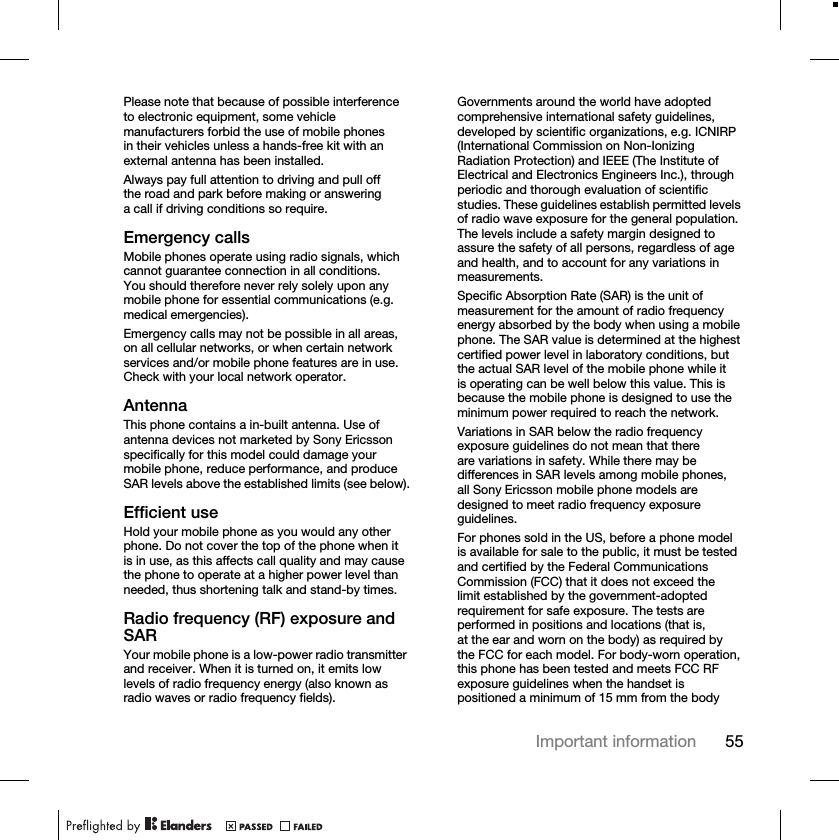 55Important informationPlease note that because of possible interference to electronic equipment, some vehicle manufacturers forbid the use of mobile phones in their vehicles unless a hands-free kit with an external antenna has been installed.Always pay full attention to driving and pull off the road and park before making or answering a call if driving conditions so require.Emergency callsMobile phones operate using radio signals, which cannot guarantee connection in all conditions. You should therefore never rely solely upon any mobile phone for essential communications (e.g. medical emergencies).Emergency calls may not be possible in all areas, on all cellular networks, or when certain network services and/or mobile phone features are in use. Check with your local network operator.AntennaThis phone contains a in-built antenna. Use of antenna devices not marketed by Sony Ericsson specifically for this model could damage your mobile phone, reduce performance, and produce SAR levels above the established limits (see below).Efficient useHold your mobile phone as you would any other phone. Do not cover the top of the phone when it is in use, as this affects call quality and may cause the phone to operate at a higher power level than needed, thus shortening talk and stand-by times.Radio frequency (RF) exposure and SARYour mobile phone is a low-power radio transmitter and receiver. When it is turned on, it emits low levels of radio frequency energy (also known as radio waves or radio frequency fields).Governments around the world have adopted comprehensive international safety guidelines, developed by scientific organizations, e.g. ICNIRP (International Commission on Non-Ionizing Radiation Protection) and IEEE (The Institute of Electrical and Electronics Engineers Inc.), through periodic and thorough evaluation of scientific studies. These guidelines establish permitted levels of radio wave exposure for the general population. The levels include a safety margin designed to assure the safety of all persons, regardless of age and health, and to account for any variations in measurements.Specific Absorption Rate (SAR) is the unit of measurement for the amount of radio frequency energy absorbed by the body when using a mobile phone. The SAR value is determined at the highest certified power level in laboratory conditions, but the actual SAR level of the mobile phone while it is operating can be well below this value. This is because the mobile phone is designed to use the minimum power required to reach the network.Variations in SAR below the radio frequency exposure guidelines do not mean that there are variations in safety. While there may be differences in SAR levels among mobile phones, all Sony Ericsson mobile phone models are designed to meet radio frequency exposure guidelines.For phones sold in the US, before a phone model is available for sale to the public, it must be tested and certified by the Federal Communications Commission (FCC) that it does not exceed the limit established by the government-adopted requirement for safe exposure. The tests are performed in positions and locations (that is, at the ear and worn on the body) as required by the FCC for each model. For body-worn operation, this phone has been tested and meets FCC RF exposure guidelines when the handset is positioned a minimum of 15 mm from the body 