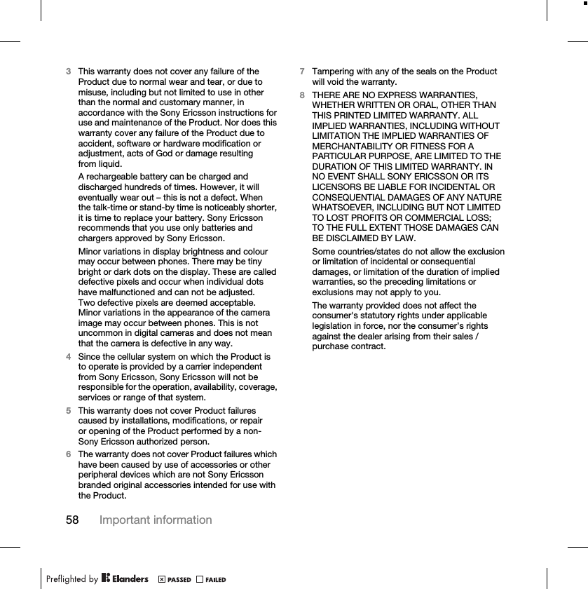 58 Important information3This warranty does not cover any failure of the Product due to normal wear and tear, or due to misuse, including but not limited to use in other than the normal and customary manner, in accordance with the Sony Ericsson instructions for use and maintenance of the Product. Nor does this warranty cover any failure of the Product due to accident, software or hardware modification or adjustment, acts of God or damage resulting from liquid.A rechargeable battery can be charged and discharged hundreds of times. However, it will eventually wear out – this is not a defect. When the talk-time or stand-by time is noticeably shorter, it is time to replace your battery. Sony Ericsson recommends that you use only batteries and chargers approved by Sony Ericsson.Minor variations in display brightness and colour may occur between phones. There may be tiny bright or dark dots on the display. These are called defective pixels and occur when individual dots have malfunctioned and can not be adjusted. Two defective pixels are deemed acceptable.Minor variations in the appearance of the camera image may occur between phones. This is not uncommon in digital cameras and does not mean that the camera is defective in any way.4Since the cellular system on which the Product is to operate is provided by a carrier independent from Sony Ericsson, Sony Ericsson will not be responsible for the operation, availability, coverage, services or range of that system.5This warranty does not cover Product failures caused by installations, modifications, or repair or opening of the Product performed by a non-Sony Ericsson authorized person.6The warranty does not cover Product failures which have been caused by use of accessories or other peripheral devices which are not Sony Ericsson branded original accessories intended for use with the Product.7Tampering with any of the seals on the Product will void the warranty.8THERE ARE NO EXPRESS WARRANTIES, WHETHER WRITTEN OR ORAL, OTHER THAN THIS PRINTED LIMITED WARRANTY. ALL IMPLIED WARRANTIES, INCLUDING WITHOUT LIMITATION THE IMPLIED WARRANTIES OF MERCHANTABILITY OR FITNESS FOR A PARTICULAR PURPOSE, ARE LIMITED TO THE DURATION OF THIS LIMITED WARRANTY. IN NO EVENT SHALL SONY ERICSSON OR ITS LICENSORS BE LIABLE FOR INCIDENTAL OR CONSEQUENTIAL DAMAGES OF ANY NATURE WHATSOEVER, INCLUDING BUT NOT LIMITED TO LOST PROFITS OR COMMERCIAL LOSS; TO THE FULL EXTENT THOSE DAMAGES CAN BE DISCLAIMED BY LAW.Some countries/states do not allow the exclusion or limitation of incidental or consequential damages, or limitation of the duration of implied warranties, so the preceding limitations or exclusions may not apply to you.The warranty provided does not affect the consumer&apos;s statutory rights under applicable legislation in force, nor the consumer’s rights against the dealer arising from their sales / purchase contract.