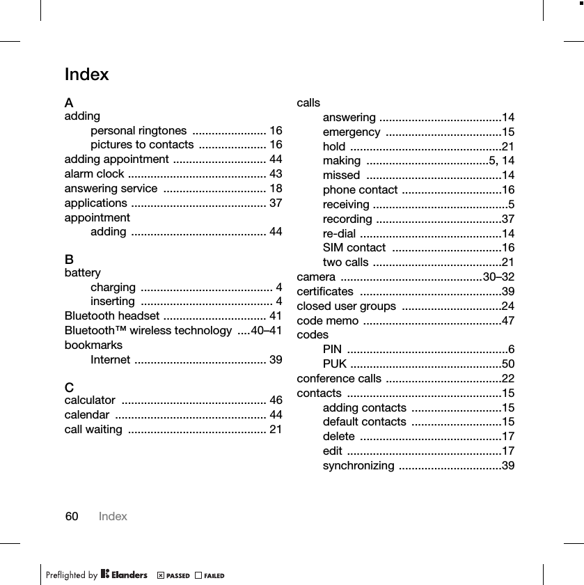 60 IndexIndexAaddingpersonal ringtones ....................... 16pictures to contacts ..................... 16adding appointment ............................. 44alarm clock ........................................... 43answering service ................................ 18applications .......................................... 37appointmentadding .......................................... 44Bbatterycharging ......................................... 4inserting ......................................... 4Bluetooth headset ................................ 41Bluetooth™ wireless technology ....40–41bookmarksInternet ......................................... 39Ccalculator ............................................. 46calendar ............................................... 44call waiting ........................................... 21callsanswering ......................................14emergency ....................................15hold ...............................................21making ......................................5, 14missed ..........................................14phone contact ...............................16receiving ..........................................5recording .......................................37re-dial ............................................14SIM contact ..................................16two calls ........................................21camera ............................................30–32certificates ............................................39closed user groups ...............................24code memo ...........................................47codesPIN ..................................................6PUK ...............................................50conference calls ....................................22contacts ................................................15adding contacts ............................15default contacts ............................15delete ............................................17edit ................................................17synchronizing ................................39