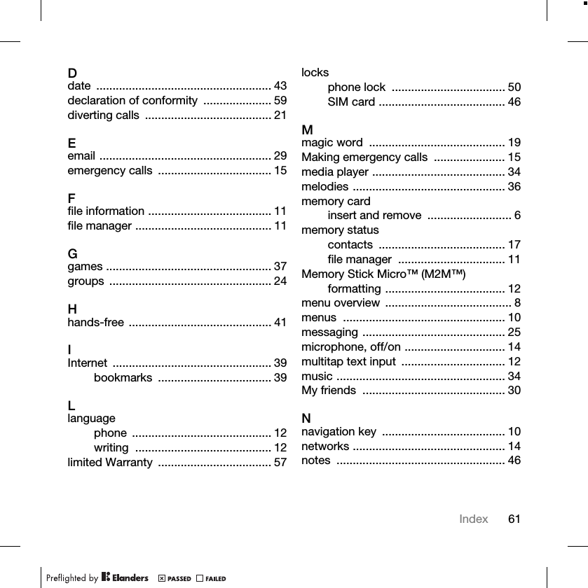 61IndexDdate ...................................................... 43declaration of conformity ..................... 59diverting calls ....................................... 21Eemail ..................................................... 29emergency calls ................................... 15Ffile information ...................................... 11file manager .......................................... 11Ggames ................................................... 37groups .................................................. 24Hhands-free ............................................ 41IInternet ................................................. 39bookmarks ................................... 39Llanguagephone ........................................... 12writing .......................................... 12limited Warranty ................................... 57locksphone lock ................................... 50SIM card ....................................... 46Mmagic word .......................................... 19Making emergency calls ...................... 15media player ......................................... 34melodies ............................................... 36memory cardinsert and remove .......................... 6memory statuscontacts ....................................... 17file manager ................................. 11Memory Stick Micro™ (M2M™)formatting ..................................... 12menu overview ....................................... 8menus .................................................. 10messaging ............................................ 25microphone, off/on ............................... 14multitap text input ................................ 12music .................................................... 34My friends ............................................ 30Nnavigation key ...................................... 10networks ............................................... 14notes .................................................... 46