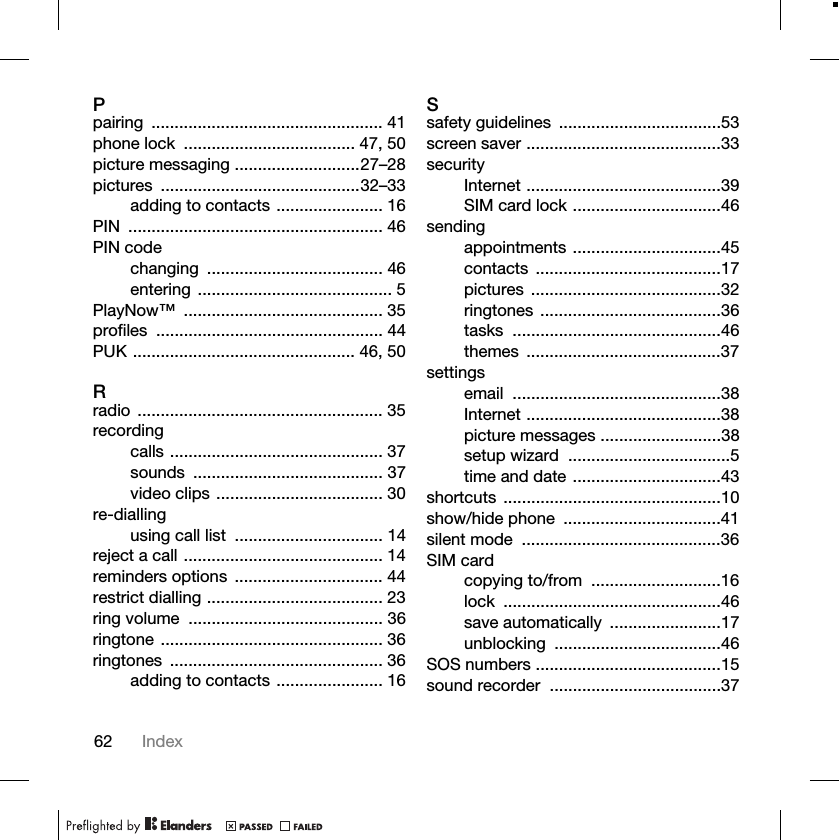 62 IndexPpairing .................................................. 41phone lock ..................................... 47, 50picture messaging ...........................27–28pictures ...........................................32–33adding to contacts ....................... 16PIN ....................................................... 46PIN codechanging ...................................... 46entering .......................................... 5PlayNow™ ........................................... 35profiles ................................................. 44PUK ................................................ 46, 50Rradio ..................................................... 35recordingcalls .............................................. 37sounds ......................................... 37video clips .................................... 30re-diallingusing call list ................................ 14reject a call ........................................... 14reminders options ................................ 44restrict dialling ...................................... 23ring volume .......................................... 36ringtone ................................................ 36ringtones .............................................. 36adding to contacts ....................... 16Ssafety guidelines ...................................53screen saver ..........................................33securityInternet ..........................................39SIM card lock ................................46sendingappointments ................................45contacts ........................................17pictures .........................................32ringtones .......................................36tasks .............................................46themes ..........................................37settingsemail .............................................38Internet ..........................................38picture messages ..........................38setup wizard ...................................5time and date ................................43shortcuts ...............................................10show/hide phone ..................................41silent mode ...........................................36SIM cardcopying to/from ............................16lock ...............................................46save automatically ........................17unblocking ....................................46SOS numbers ........................................15sound recorder .....................................37