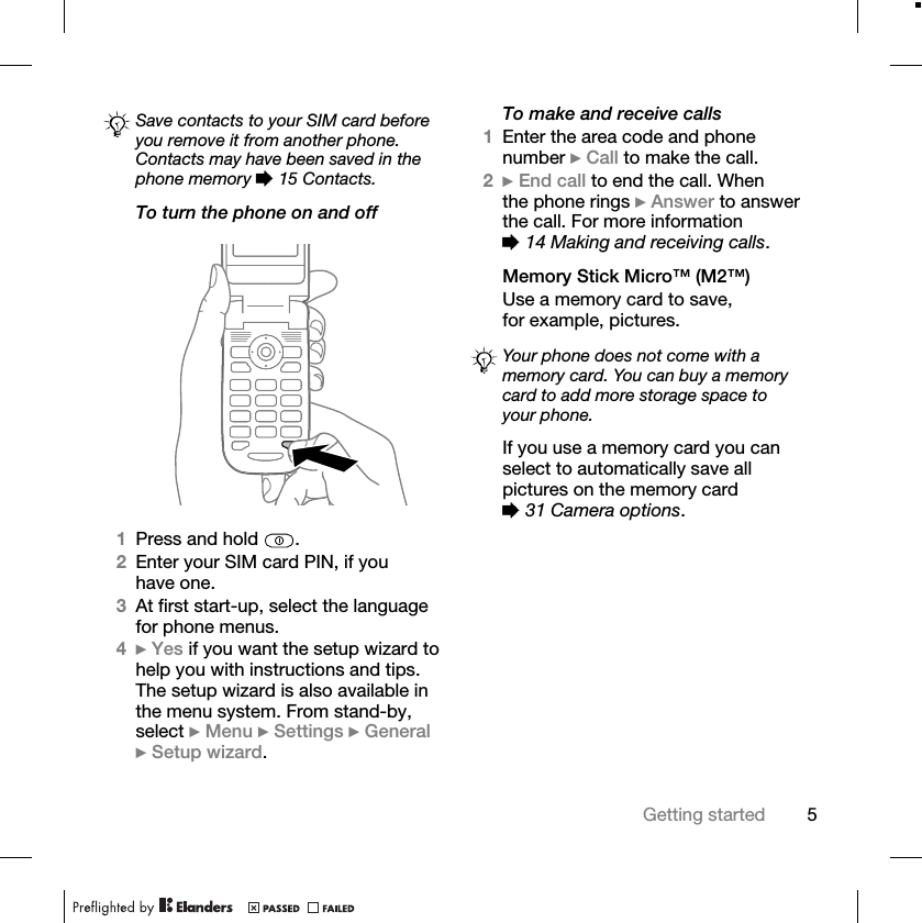 5Getting startedTo turn the phone on and off 1Press and hold  .2Enter your SIM card PIN, if you have one.3At first start-up, select the language for phone menus.4}Yes if you want the setup wizard to help you with instructions and tips. The setup wizard is also available in the menu system. From stand-by, select }Menu }Settings }General}Setup wizard.To make and receive calls1Enter the area code and phone number }Call to make the call.2}End call to end the call. When the phone rings }Answer to answer the call. For more information %14 Making and receiving calls.Memory Stick Micro™ (M2™)Use a memory card to save, for example, pictures.If you use a memory card you can select to automatically save all pictures on the memory card %31 Camera options.Save contacts to your SIM card before you remove it from another phone. Contacts may have been saved in the phone memory %15 Contacts.Your phone does not come with a memory card. You can buy a memory card to add more storage space to your phone.