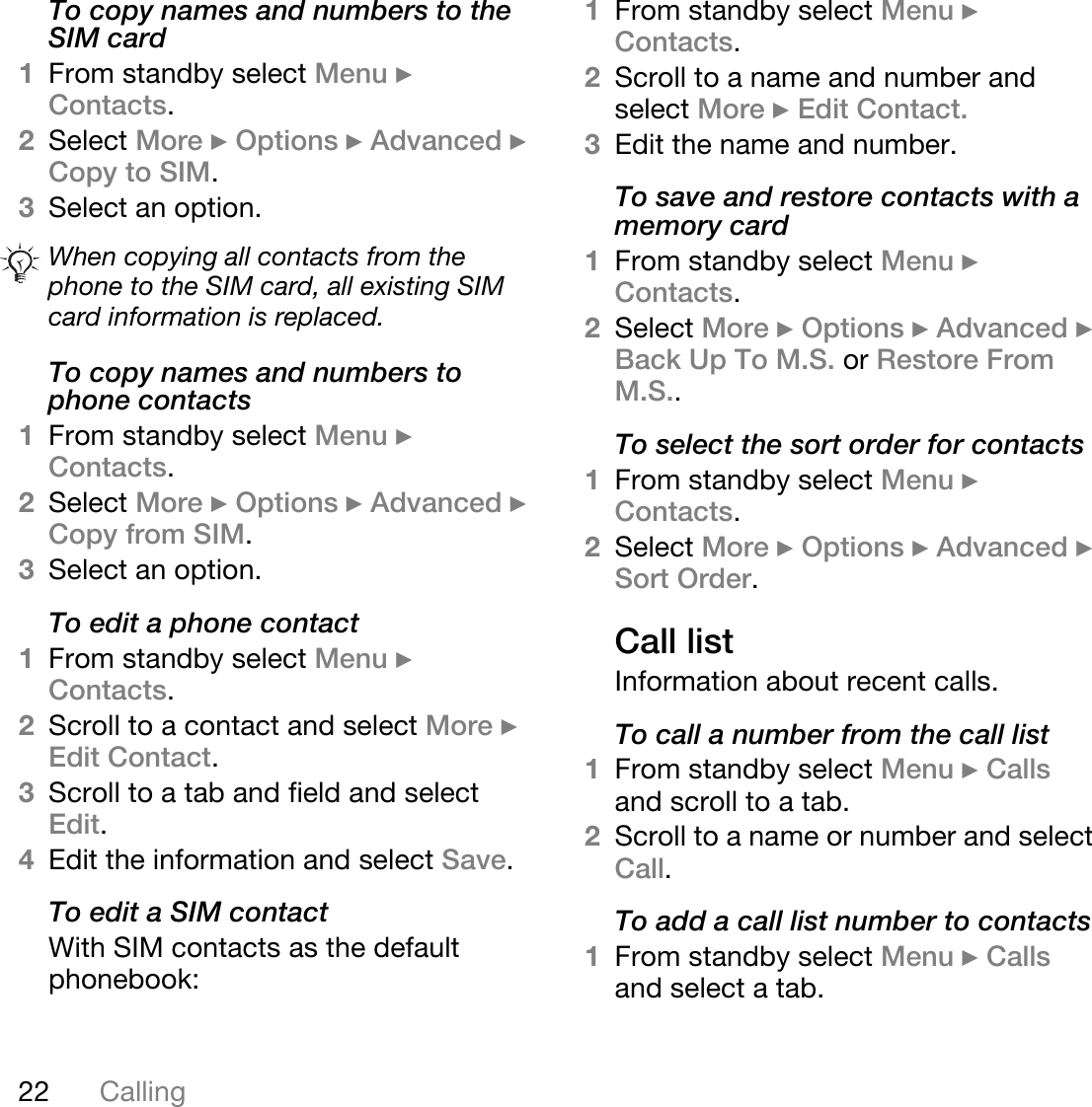 22 CallingTo copy names and numbers to the SIM card1From standby select Menu } Contacts.2Select More } Options } Advanced } Copy to SIM.3Select an option.To copy names and numbers to phone contacts1From standby select Menu } Contacts. 2Select More } Options } Advanced } Copy from SIM.3Select an option.To edit a phone contact1From standby select Menu } Contacts.2Scroll to a contact and select More } Edit Contact.3Scroll to a tab and field and select Edit.4Edit the information and select Save.To edit a SIM contactWith SIM contacts as the default phonebook:1From standby select Menu } Contacts.2Scroll to a name and number and select More } Edit Contact.3Edit the name and number.To save and restore contacts with a memory card1From standby select Menu } Contacts.2Select More } Options } Advanced } Back Up To M.S. or Restore From M.S..To select the sort order for contacts1From standby select Menu } Contacts.2Select More } Options } Advanced } Sort Order.Call listInformation about recent calls.To call a number from the call list1From standby select Menu } Calls and scroll to a tab.2Scroll to a name or number and select Call.To add a call list number to contacts1From standby select Menu } Calls and select a tab.When copying all contacts from the phone to the SIM card, all existing SIM card information is replaced.