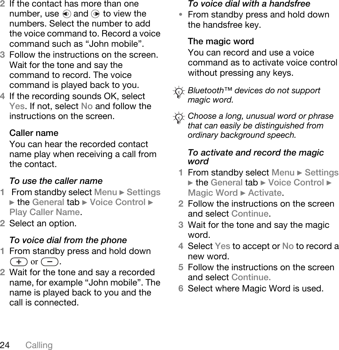 24 Calling2If the contact has more than one number, use   and   to view the numbers. Select the number to add the voice command to. Record a voice command such as “John mobile”.3Follow the instructions on the screen. Wait for the tone and say the command to record. The voice command is played back to you.4If the recording sounds OK, select Yes. If not, select No and follow the instructions on the screen.Caller nameYou can hear the recorded contact name play when receiving a call from the contact.To use the caller name1 From standby select Menu } Settings } the General tab } Voice Control } Play Caller Name.2Select an option.To voice dial from the phone1From standby press and hold down  or  .2Wait for the tone and say a recorded name, for example “John mobile”. The name is played back to you and the call is connected.To voice dial with a handsfree•From standby press and hold down the handsfree key.The magic wordYou can record and use a voice command as to activate voice control without pressing any keys.To activate and record the magic word1From standby select Menu } Settings } the General tab } Voice Control } Magic Word } Activate.2Follow the instructions on the screen and select Continue. 3Wait for the tone and say the magic word.4Select Yes to accept or No to record a new word.5Follow the instructions on the screen and select Continue.6Select where Magic Word is used.Bluetooth™ devices do not support magic word.Choose a long, unusual word or phrase that can easily be distinguished from ordinary background speech.