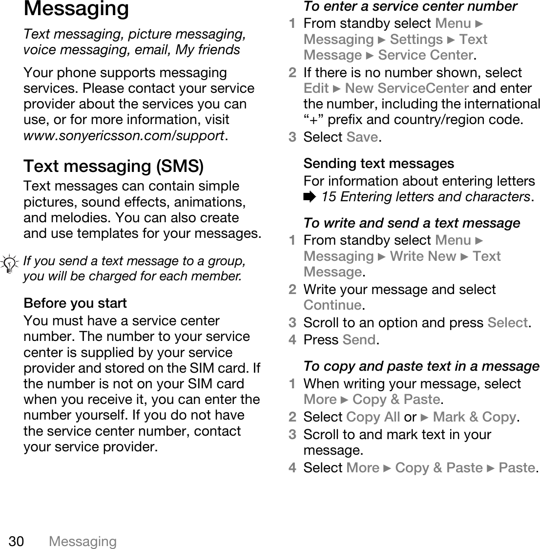 30 MessagingMessagingText messaging, picture messaging, voice messaging, email, My friendsYour phone supports messaging services. Please contact your service provider about the services you can use, or for more information, visit www.sonyericsson.com/support.Text messaging (SMS)Text messages can contain simple pictures, sound effects, animations, and melodies. You can also create and use templates for your messages.Before you startYou must have a service center number. The number to your service center is supplied by your service provider and stored on the SIM card. If the number is not on your SIM card when you receive it, you can enter the number yourself. If you do not have the service center number, contact your service provider.To enter a service center number1From standby select Menu } Messaging } Settings } Text Message } Service Center. 2If there is no number shown, select Edit } New ServiceCenter and enter the number, including the international “+” prefix and country/region code.3Select Save.Sending text messagesFor information about entering letters % 15 Entering letters and characters.To write and send a text message1From standby select Menu } Messaging } Write New } Text Message.2Write your message and select Continue. 3Scroll to an option and press Select.4Press Send.To copy and paste text in a message1When writing your message, select More } Copy &amp; Paste.2Select Copy All or } Mark &amp; Copy. 3Scroll to and mark text in your message.4Select More } Copy &amp; Paste } Paste.If you send a text message to a group, you will be charged for each member.