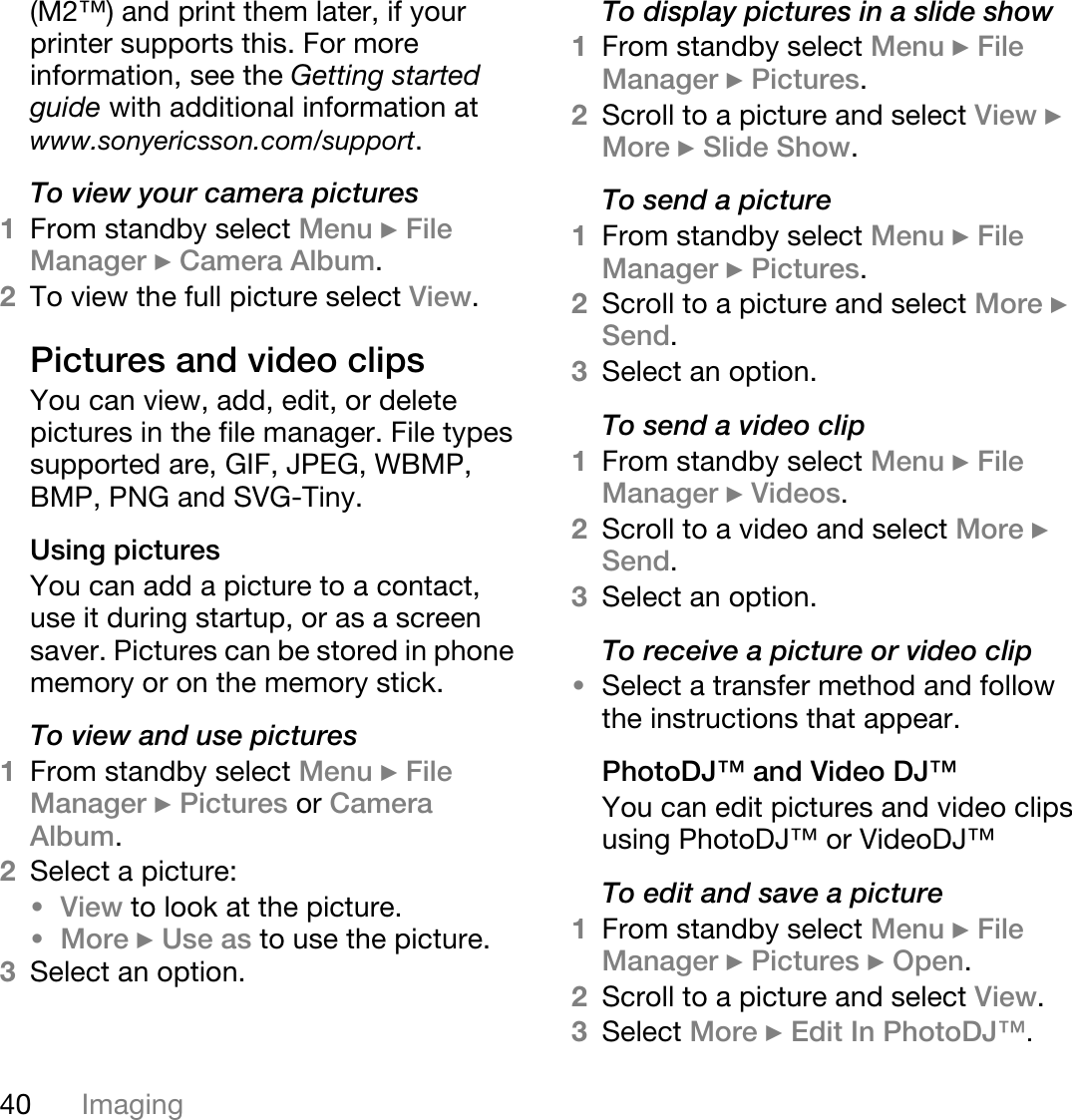 40 Imaging(M2™) and print them later, if your printer supports this. For more information, see the Getting started guide with additional information at www.sonyericsson.com/support.To view your camera pictures1From standby select Menu } File Manager } Camera Album. 2To view the full picture select View.Pictures and video clips You can view, add, edit, or delete pictures in the file manager. File types supported are, GIF, JPEG, WBMP, BMP, PNG and SVG-Tiny. Using picturesYou can add a picture to a contact, use it during startup, or as a screen saver. Pictures can be stored in phone memory or on the memory stick.To view and use pictures1From standby select Menu } File Manager } Pictures or Camera Album. 2Select a picture: •View to look at the picture.•More } Use as to use the picture.3Select an option.To display pictures in a slide show1From standby select Menu } File Manager } Pictures.2Scroll to a picture and select View } More } Slide Show.To send a picture1From standby select Menu } File Manager } Pictures.2Scroll to a picture and select More } Send.3Select an option.To send a video clip1From standby select Menu } File Manager } Videos.2Scroll to a video and select More } Send.3Select an option.To receive a picture or video clip•Select a transfer method and follow the instructions that appear.PhotoDJ™ and Video DJ™You can edit pictures and video clips using PhotoDJ™ or VideoDJ™To edit and save a picture1From standby select Menu } File Manager } Pictures } Open.2Scroll to a picture and select View.3Select More } Edit In PhotoDJ™. 