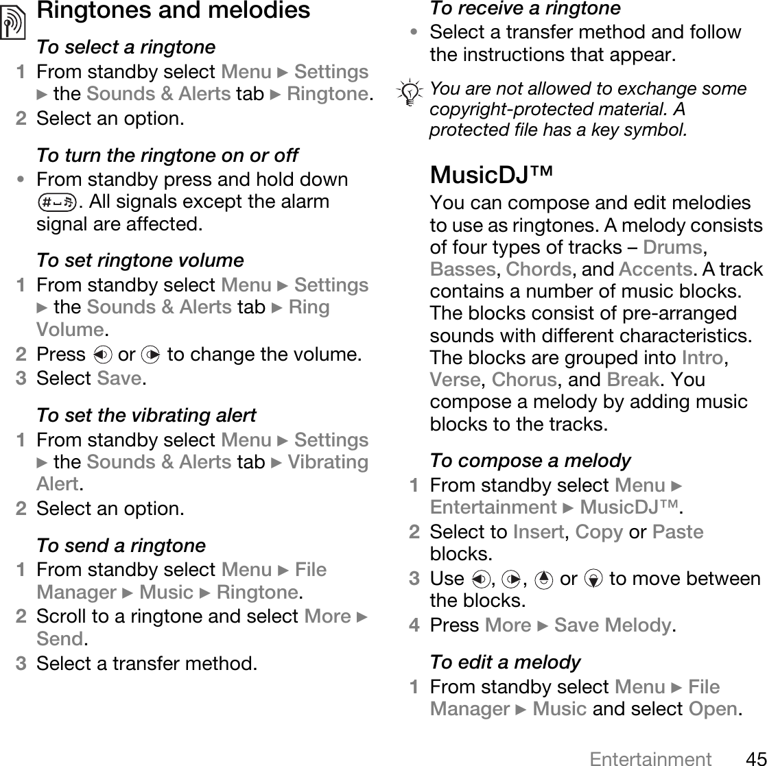 45EntertainmentRingtones and melodies To select a ringtone1From standby select Menu } Settings } the Sounds &amp; Alerts tab } Ringtone.2Select an option.To turn the ringtone on or off•From standby press and hold down .All signals except the alarm signal are affected.To set ringtone volume1From standby select Menu } Settings } the Sounds &amp; Alerts tab } Ring Volume.2Press   or   to change the volume.3Select Save.To set the vibrating alert1From standby select Menu } Settings } the Sounds &amp; Alerts tab } Vibrating Alert.2Select an option.To send a ringtone1From standby select Menu } File Manager } Music } Ringtone.2Scroll to a ringtone and select More } Send.3Select a transfer method.To receive a ringtone•Select a transfer method and follow the instructions that appear.MusicDJ™You can compose and edit melodies to use as ringtones. A melody consists of four types of tracks – Drums, Basses, Chords, and Accents. A track contains a number of music blocks. The blocks consist of pre-arranged sounds with different characteristics. The blocks are grouped into Intro, Verse, Chorus, and Break. You compose a melody by adding music blocks to the tracks.To compose a melody1From standby select Menu } Entertainment } MusicDJ™.2Select to Insert, Copy or Paste blocks. 3Use , ,  or  to move between the blocks. 4Press More } Save Melody. To edit a melody1From standby select Menu } File Manager } Music and select Open.You are not allowed to exchange some copyright-protected material. A protected file has a key symbol.