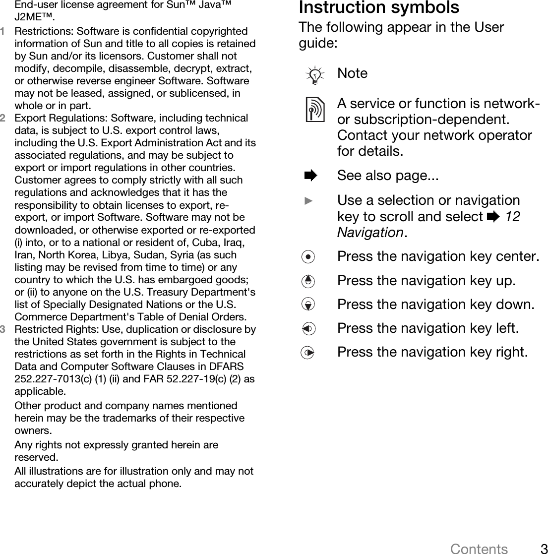 3ContentsEnd-user license agreement for Sun™ Java™ J2ME™.1Restrictions: Software is confidential copyrighted information of Sun and title to all copies is retained by Sun and/or its licensors. Customer shall not modify, decompile, disassemble, decrypt, extract, or otherwise reverse engineer Software. Software may not be leased, assigned, or sublicensed, in whole or in part.2Export Regulations: Software, including technical data, is subject to U.S. export control laws, including the U.S. Export Administration Act and its associated regulations, and may be subject to export or import regulations in other countries. Customer agrees to comply strictly with all such regulations and acknowledges that it has the responsibility to obtain licenses to export, re-export, or import Software. Software may not be downloaded, or otherwise exported or re-exported (i) into, or to a national or resident of, Cuba, Iraq, Iran, North Korea, Libya, Sudan, Syria (as such listing may be revised from time to time) or any country to which the U.S. has embargoed goods; or (ii) to anyone on the U.S. Treasury Department&apos;s list of Specially Designated Nations or the U.S. Commerce Department&apos;s Table of Denial Orders.3Restricted Rights: Use, duplication or disclosure by the United States government is subject to the restrictions as set forth in the Rights in Technical Data and Computer Software Clauses in DFARS 252.227-7013(c) (1) (ii) and FAR 52.227-19(c) (2) as applicable.Other product and company names mentioned herein may be the trademarks of their respective owners.Any rights not expressly granted herein are reserved.All illustrations are for illustration only and may not accurately depict the actual phone.Instruction symbolsThe following appear in the User guide:NoteA service or function is network- or subscription-dependent. Contact your network operator for details. %See also page... }Use a selection or navigation key to scroll and select % 12 Navigation.Press the navigation key center.Press the navigation key up.Press the navigation key down.Press the navigation key left.Press the navigation key right.