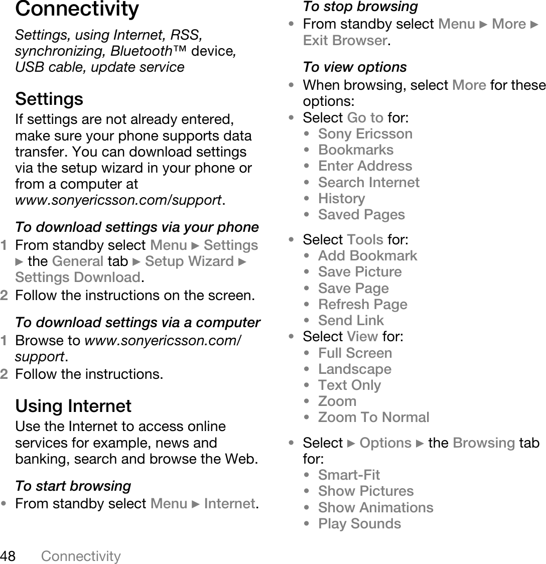 48 ConnectivityConnectivitySettings, using Internet, RSS, synchronizing, Bluetooth»=ÇÉîáÅÉ,USB cable, update serviceSettingsIf settings are not already entered, make sure your phone supports data transfer. You can download settings via the setup wizard in your phone or from a computer at www.sonyericsson.com/support.To download settings via your phone1From standby select Menu } Settings } the General tab } Setup Wizard } Settings Download. 2Follow the instructions on the screen.To download settings via a computer1Browse to www.sonyericsson.com/support. 2Follow the instructions.Using InternetUse the Internet to access online services for example, news and banking, search and browse the Web.To start browsing•From standby select Menu } Internet.To stop browsing•From standby select Menu } More } Exit Browser. To view options•When browsing, select More for these options:•Select Go to for:•Sony Ericsson •Bookmarks •Enter Address•Search Internet •History •Saved Pages •Select Tools for:•Add Bookmark •Save Picture •Save Page •Refresh Page•Send Link•Select View for:•Full Screen •Landscape •Text Only •Zoom •Zoom To Normal •Select } Options } the Browsing tab for:•Smart-Fit •Show Pictures •Show Animations •Play Sounds 