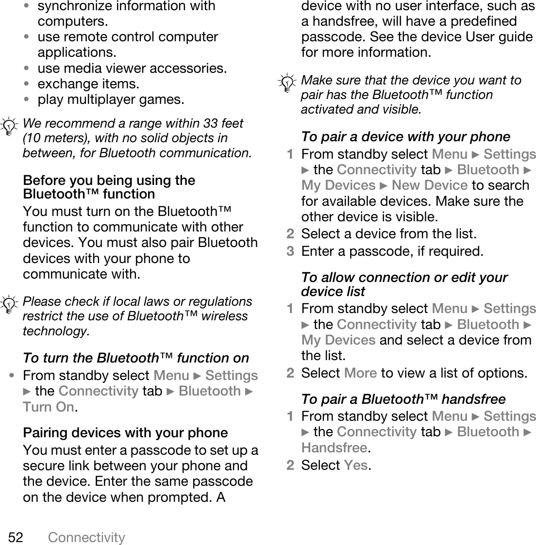 52 Connectivity•synchronize information with computers.•use remote control computer applications.•use media viewer accessories.•exchange items.•play multiplayer games.Before you being using the Bluetooth™ functionYou must turn on the Bluetooth™ function to communicate with other devices. You must also pair Bluetooth devices with your phone to communicate with.To turn the Bluetooth»=function on•From standby select Menu } Settings } the Connectivity tab } Bluetooth } Turn On.Pairing devices with your phoneYou must enter a passcode to set up a secure link between your phone and the device. Enter the same passcode on the device when prompted. A device with no user interface, such as a handsfree, will have a predefined passcode. See the device User guide for more information.To pair a device with your phone1From standby select Menu } Settings } the Connectivity tab } Bluetooth } My Devices } New Device to search for available devices. Make sure the other device is visible.2Select a device from the list.3Enter a passcode, if required.To allow connection or edit your device list1From standby select Menu } Settings } the Connectivity tab } Bluetooth } My Devices and select a device from the list. 2Select More to view a list of options. To pair a Bluetooth™ handsfree1From standby select Menu } Settings } the Connectivity tab } Bluetooth } Handsfree.2Select Yes.We recommend a range within 33 feet (10 meters), with no solid objects in between, for Bluetooth communication.Please check if local laws or regulations restrict the use of Bluetooth™ wireless technology. Make sure that the device you want to pair has the Bluetooth™ function activated and visible.