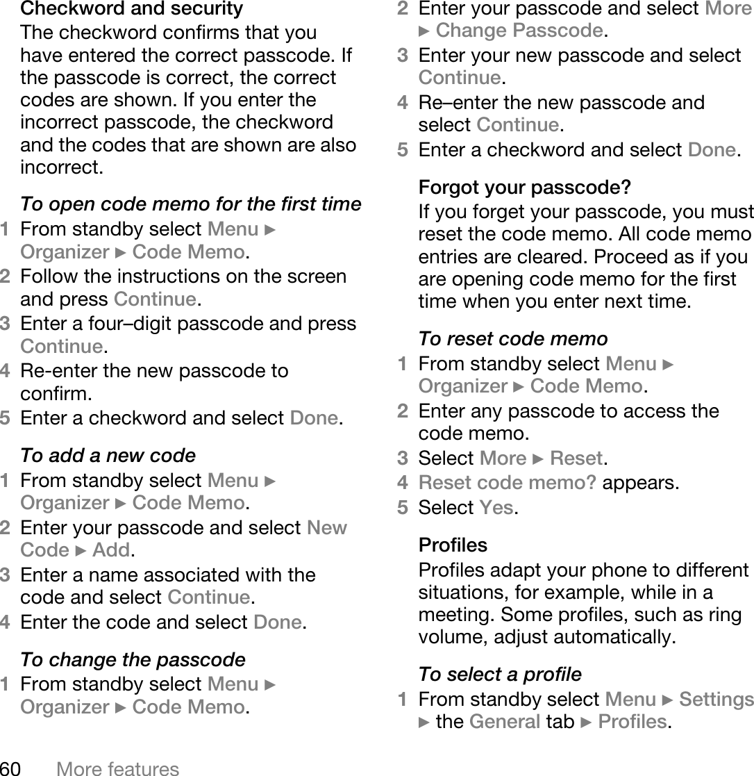 60 More featuresCheckword and securityThe checkword confirms that you have entered the correct passcode. If the passcode is correct, the correct codes are shown. If you enter the incorrect passcode, the checkword and the codes that are shown are also incorrect.To open code memo for the first time1From standby select Menu } Organizer } Code Memo. 2Follow the instructions on the screen and press Continue.3Enter a four–digit passcode and press Continue.4Re-enter the new passcode to confirm.5Enter a checkword and select Done. To add a new code1From standby select Menu } Organizer } Code Memo.2Enter your passcode and select New Code } Add.3Enter a name associated with the code and select Continue.4Enter the code and select Done.To change the passcode1From standby select Menu } Organizer } Code Memo.2Enter your passcode and select More } Change Passcode.3Enter your new passcode and select Continue.4Re–enter the new passcode and select Continue.5Enter a checkword and select Done.Forgot your passcode?If you forget your passcode, you must reset the code memo. All code memo entries are cleared. Proceed as if you are opening code memo for the first time when you enter next time.To reset code memo1From standby select Menu } Organizer } Code Memo.2Enter any passcode to access the code memo. 3Select More } Reset.4Reset code memo? appears.5Select Yes. ProfilesProfiles adapt your phone to different situations, for example, while in a meeting. Some profiles, such as ring volume, adjust automatically. To select a profile1From standby select Menu } Settings } the General tab } Profiles.