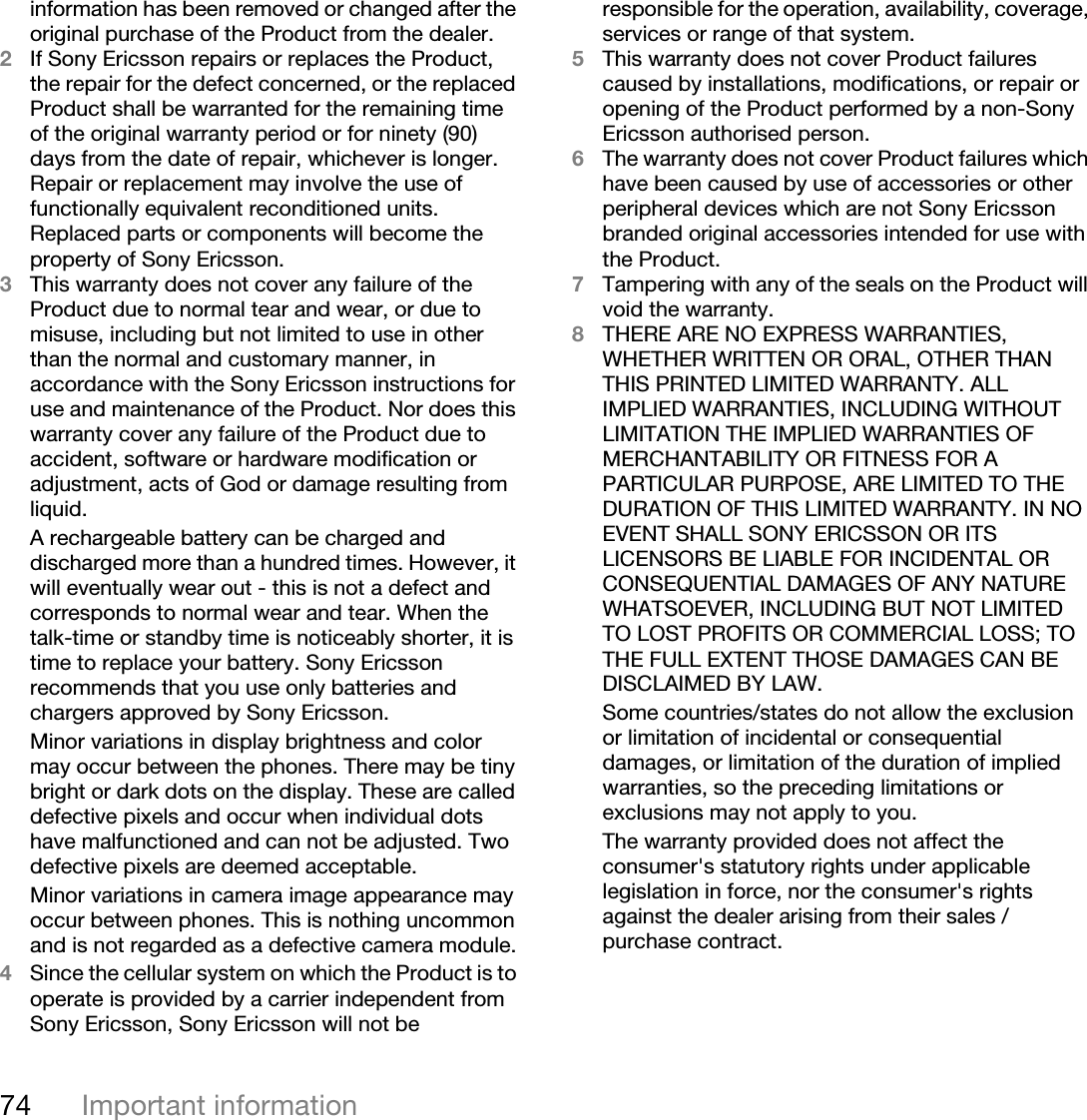 74 Important informationinformation has been removed or changed after the original purchase of the Product from the dealer. 2If Sony Ericsson repairs or replaces the Product, the repair for the defect concerned, or the replaced Product shall be warranted for the remaining time of the original warranty period or for ninety (90) days from the date of repair, whichever is longer. Repair or replacement may involve the use of functionally equivalent reconditioned units. Replaced parts or components will become the property of Sony Ericsson.3This warranty does not cover any failure of the Product due to normal tear and wear, or due to misuse, including but not limited to use in other than the normal and customary manner, in accordance with the Sony Ericsson instructions for use and maintenance of the Product. Nor does this warranty cover any failure of the Product due to accident, software or hardware modification or adjustment, acts of God or damage resulting from liquid.A rechargeable battery can be charged and discharged more than a hundred times. However, it will eventually wear out - this is not a defect and corresponds to normal wear and tear. When the talk-time or standby time is noticeably shorter, it is time to replace your battery. Sony Ericsson recommends that you use only batteries and chargers approved by Sony Ericsson.Minor variations in display brightness and color may occur between the phones. There may be tiny bright or dark dots on the display. These are called defective pixels and occur when individual dots have malfunctioned and can not be adjusted. Two defective pixels are deemed acceptable.Minor variations in camera image appearance may occur between phones. This is nothing uncommon and is not regarded as a defective camera module.4Since the cellular system on which the Product is to operate is provided by a carrier independent from Sony Ericsson, Sony Ericsson will not be responsible for the operation, availability, coverage, services or range of that system.5This warranty does not cover Product failures caused by installations, modifications, or repair or opening of the Product performed by a non-Sony Ericsson authorised person.6The warranty does not cover Product failures which have been caused by use of accessories or other peripheral devices which are not Sony Ericsson branded original accessories intended for use with the Product.7Tampering with any of the seals on the Product will void the warranty.8THERE ARE NO EXPRESS WARRANTIES, WHETHER WRITTEN OR ORAL, OTHER THAN THIS PRINTED LIMITED WARRANTY. ALL IMPLIED WARRANTIES, INCLUDING WITHOUT LIMITATION THE IMPLIED WARRANTIES OF MERCHANTABILITY OR FITNESS FOR A PARTICULAR PURPOSE, ARE LIMITED TO THE DURATION OF THIS LIMITED WARRANTY. IN NO EVENT SHALL SONY ERICSSON OR ITS LICENSORS BE LIABLE FOR INCIDENTAL OR CONSEQUENTIAL DAMAGES OF ANY NATURE WHATSOEVER, INCLUDING BUT NOT LIMITED TO LOST PROFITS OR COMMERCIAL LOSS; TO THE FULL EXTENT THOSE DAMAGES CAN BE DISCLAIMED BY LAW. Some countries/states do not allow the exclusion or limitation of incidental or consequential damages, or limitation of the duration of implied warranties, so the preceding limitations or exclusions may not apply to you. The warranty provided does not affect the consumer&apos;s statutory rights under applicable legislation in force, nor the consumer&apos;s rights against the dealer arising from their sales / purchase contract.