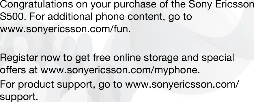 Congratulations on your purchase of the Sony Ericsson S500. For additional phone content, go to www.sonyericsson.com/fun.Register now to get free online storage and special offers at www.sonyericsson.com/myphone.For product support, go to www.sonyericsson.com/support. 